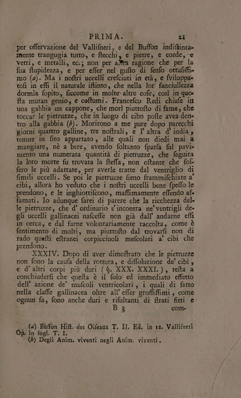 per offervazione del Vallifheri, e del Buffon indiftinta» mente trangugia tutto, e ftecchi, e pietre, e corde, -e vetri, e metalli, ec.; non per aiffa ragione che per la fua ftupidezza, e per effer nel gufto di fenfo ottufifft» mo (2). Ma i noftri uccelli crefciuti in età, e fviluppa» tofi in effi il naturale iftinto, che nella lor fanciullezza dormìa fopito, ficcome in molte»altre cofe, così in que» fta mutan genio, e coftumi. Francefco Redi chiufe in una gabbia un cappone, che morì piuttofto di fame, che toccar le pietruzze, che in luogo di cibo pofte avea derte. tro alla gabbia (4). Morirono a me pure dopo parecchi giorni quattro galline, tre noftrali, e l’altra d'india, tenute in fito appartato, alle quali non diedi mai 2 mangiare, nè a bere, avendo foltanto fparfa ful pavi» mento una numerata quantità di pietruzze, che feguita la loro morte fu trovata la fteffa, non oftante che fof- fero le più adattate, per averle tratte dal ventriglio di fimili uccelli. Se poi le pietruzze fieno frammifchiate a' cibi, allora ho veduto che 1 noftri uccelli bene fpeffo le prendono, e le inghiottifcrono, maffimamente effendo af famati. Io adunque farei di parere che la ricchezza del le pietruzze, che d’ ordinario s'incontra ne’ ventrigli de» gli uccelli gallinacei nafceffe non già dall’ andarne efîi in cerca, e dal farne volontariamente raccolta, come è fentimento di molti, ma piuttofto dal trovatfi non di rado quefti eftranei corpicciuoli mefcolati a’ cibi che prendono. | XXXIV. Dopo di aver dimoftrato che le pietruzze non fono la caufa della rottura, e diffoluzione de’ cibi 5 e d'altri corpi più duri ( $. XXX. XXXI.), refta a conchiuderfi che quefta è il folo ed immediato effetto dell’ azione de’ mufcoli ventricolari, i quali di fatto «nella claffe gallinacea oltre all’ effer groffiffimi, come ognun fa, fono anche duri e rifultanti di ftrati fitti e | B 3 com- . (@) Buffon Hift. des Qifeauz T. II. Ed, in ra, Vallineri Op. in fogl. T. I. Meat i (5) Degli Anim. viventi negli Anim. viventi.