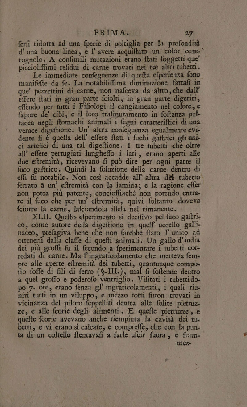 ferfi ridotta ad una fpecie di poltiglia per 1a profondiàà d’ una buona linea, e l’ avere acquiftato un color cene-° rognolo. A confimili mutazioni erano ftati foggetti que’ piccioliffimi refidui di carne trovati nei tse altri cuberri. Le immediate confeguenze di quefta efperienza fono manifefte da fe. La notabiliffima diminuzione fatrafi in que” pezzettini di carne, mon nafceva da altro,che dall’ effere ftati in gran parte fciolti, in gran parte digeriri, effendo per tutti i Fifiologi il cangiamento nel colore, e fapore de’ cibi, e il loro trafmutamento in foftanza pul- racea negli ftomachi animali 1 fegni caratteriftici di una verace-digeftione. Un’ altra confeguenza egualmente evi» dente fi è quella dell’ effere ftati 1 fuchi gaftrici gli uni- ci artefici di una tal digeftione. I tre tubetti che olcre all’ effere pertugiati lungheffo i lati, erano aperti alle due eftremità, ricevevano fi può dire ‘per ogni parte il fico gaftrico. Quindi la foluzione della carne dentro di effi fu notabile. Non così accadde all’ altra dè tubetto. ferrato 2 un’ eftremità con la jamina; e la ragione effer non potea più patente, conciofliachè non potendo entra» re il fuco che per un’ eltremità, quivi foltanto doveva fciorre la carne, lafciandola illefa nel rimanente. XLII. Quefto efperimento sì decifivo pel fuco gaftri- co, come autore della digeftione in quell’ uccello galli naceo, prefagiva bene che non farebbe ftato 1’ unico ad. ottenerfì dalla claffe di quefti animali. Un gallo d'india dei più grofi fu il fecondo a fperimentare i tubetti cor- redati di carne. Ma l’ingraticolamento che metteva fem- pre alle aperte eftremità dei tubetti, quantunque compo- fto foffe di fili di ferro ($.III.), mal fi foftenne dentro a quel groffo e poderofo ventriglio. Vifitati i tubettido- po 7. ore, erano fenza gl’ ingraticolamenti, i quali riu- niti tutti in un Viluppo, e imézzo rotti furon trovati in vicinanza del piloro feppelliti dentra ‘alle folite pietruz- ze, e alle fcorie degli alimenti. E quefte pierruzze, e quefte fcorie avevano anche riempiuta la cavità dei tu- betti, e vi erano sì calcare, e compreffe, che con la pun. ta di un coltello ftentavafi a farle ufcir fuora, e fram- mez»