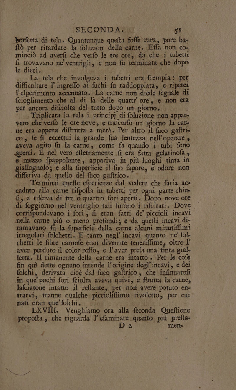 ‘borfetta di tela. Quantunque quefta ifoffe rara, pure ba ftò per ritardare la foluzion della carne. JEffa non co- minciò ad averfi che verfo le tre ore, da che i tubetti fi trovavano ne’ ventrigli, e non fu terminata che dopo le dieci. aio | IO La tela che involgeva i tubetti era fcempia: per difficultare l’ ingreffo ai fuchi fu raddoppiata, e ripetei lefperimento accennato. La carne non diede fegnale di fcioglimento che al. di là delle quarti’ ore, e non era per ancora difciolta del tutto dopo un giorno, |. | Triplicata la tela i princip) di foluzione non appate vero che verfo le ore nove, e trafcorfo un giorno la cats - ne era appena diftrutta a metà. Per altro il fuco gaftri« co, fe fi eccettui la grande fua lentezza nell’operare 4 aveva agito fu la carne, come fa quando i tubi fono rti, E nel vero efternamente fi era fatta gelatinofa , e mezzo fpappolante, appariva in più luoghi tinta in giallognolo; e alla fuperficie il fuo fapore, e odore non differiva da quello del fuco paftrico,. ©. . Terminai quefte efperienze dal vedere che faria ace. caduto alla carne rifpofta in tubetti per ogni parte chiu= fi, a riferva di tre o quattro fori aperti. Dopo nove ore di foggiorno nel ventriglio tali furono i rifultari. Dove. cortifpondevano i fori, fi eran fatti de’ piccioli incavi nella carne più o meno profondi; e ‘da quefti incavi di» ramavano. fu la fuperficie della carne alcuni minutiffimi irregolari folchetti. E tanto negl’ incavi quanto ne’ fol. chetti le fibre carnofe eran divenute teneriffime, oltre I° ‘aver perduto il color roffo, e l'aver prefa una tinta giale letta. Il rimanente della carne era intatto . Per le cofe fin quì dette ognuno intende l’origine degl’incavi, e det folchi, derivata cioè dal fuco Siro » che infinuatofi ‘in que pochi fori fciolta aveva quivi, e ftrutta la carne, lafciarone intatto il reftante, per non avere potuto en» trarvi, tranne qualche. piccioliffimo rivoletto, per cui nati eran que folchi. | LXVIII. Venghiamo ora alla feconda Queftione propofta , che riguarda l’efaminare quanto più prefta» | 2 ‘mena é