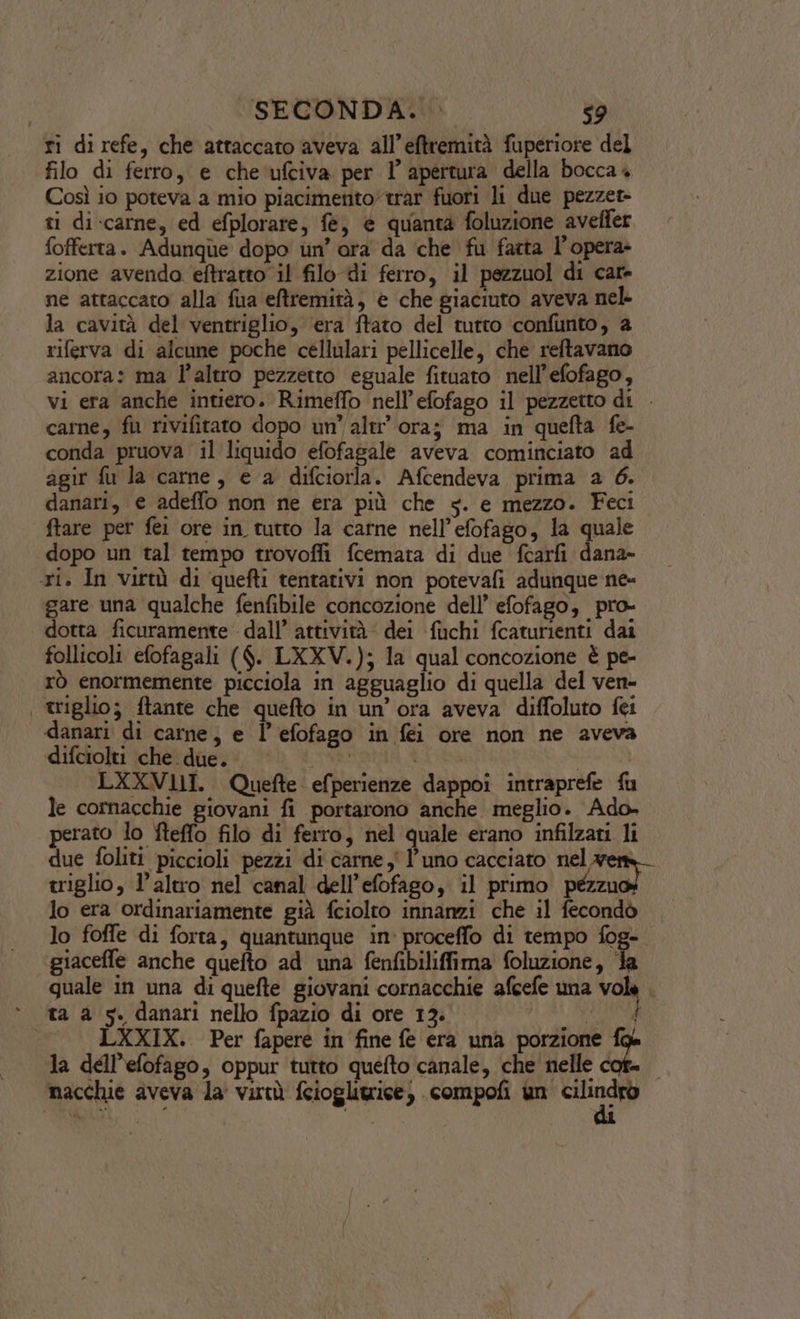 ri direfe, che attaccato aveva all’eftremità fuperiore del filo di ferro, e che ufciva per 1’ apertura della bocca4 Così io poteva a mio piacimento”trar fuori li due pezzet- ti di-carne, ed efplorare, fe, è quanta foluzione aveffer fofferta. Adunque dopo un’ ora da ‘che fu farta l’opera zione avenda eftrarto il filo di ferro, il pezzuol di cate ne attaccato alla fua eftremità, è che giaciuto aveva nel- la cavità del ventriglio, ‘era ftato del tutto confunto, a riferva di alcune poche cellulari pellicelle, che reftavano ancora: ma l’altro pezzetto eguale fituato nell’efofago, vi era anche intiero. Rimeffo nell’efofago il pezzetto di . carne, fl rivifitato dopo un’ altr’ ora; ma in quefta fe- conda pruova il liquido efofagale aveva cominciato ad agir fù la carne, e a difciorla. Afcendeva prima a 6. danari, e adeffo non ne era più che s. e mezzo. Feci ftare per fei ore in tutto la carne nell’efofago, la quale dopo un tal tempo trovofli fcemata di due fcarfi dana» ri. In virtà di quefti tentativi non potevafi adunque ne- gare una qualche fenfibile concozione dell’ efofago, pro- dotta ficuramente dall’ attività: dei fuchi fcaturienti dai follicoli efofagali ($. LXXV.); la qual concozione è pe- rò enormemente picciola in agguaglio di quella del ven- | triglio; ftante che quefto in un’ ora aveva diffoluto fei danari di carne, e l’efofago in fei ore non ne aveva difciolti che due. INARTANIZIR Ri RS ; LXXVLII. Quefte efperienze dappoi intraprefe fu le cornacchie giovani fi portarono anche meglio. Ado. perato lo fteffo filo di ferro, nel quale erano infilzani li due foliti piccioli pezzi di carne, l'uno cacciato nel wem triglio, l’altro nel canal dell’efofago, il primo catia lo era ordinariamente già fciolto innanzi che il fecondò © lo foffe di forta, quantunque in: proceffo di tempo fog- ggiaceffe anche quefto ad una fenfibiliffima foluzione, fa quale in una di quefte giovani cornacchie afcefe una vola . ta a 5. danari nello fpazio di ore 13. At, LXXIX. Per fapere in fine fe era una porzione fa la dell'efofago, oppur tutto quefto canale, che nelle cof= macchie aveva la virtù fcioglitrice; .compofi un st