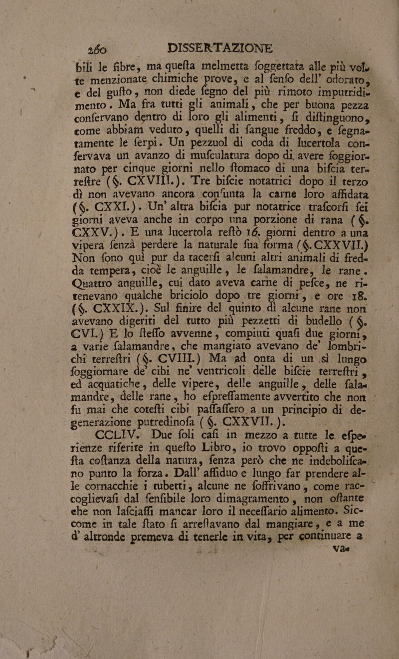 bili le fibre, ma quefta melmetta foggettata alle più vol te menzionate chimiche prove, e al fenfo dell’ odorato, e del gulto, non diede fegno del più rimoto impurridi. mento. Ma fra tutti gl animali, che per buona pezza confervano dentro di loro gli alimenti, fi diftinguono, come ‘abbiam veduto, quelli di fangue freddo, e fegna= tamente le ferpi. Un pezzuol di coda di lucertola con- fervava un avanzo di mufculatura dopo di avere foggior- nato per cinque giorni nello ftomaco di una bifcia ter= reftre ($. CXVIII.). Tre bifcie notatrici dopo il terzo dì non avevano ancora confunta la carne loro affidata. ($. CXXI.). Un’ altra bifcia pur notatrice trafcorfi fei giorni aveva anche in corpo una porzione di rana ($. CXXV.). E una lucertola reftò 16. giorni dentro a una vipera fenzà perdere la naturale fua forma ($.CXXVII.) Non fono quì put da race:fi aleuni altri animali di fred« da tempera, cioè le anguille, le falamandre, le rane. Quattro anguille, cui dato aveva carne di pefce, ne ri» tenevano qualche briciolo dopo .tre giorni, e ore 18. ($. CXXIX.). Sul finire del quinto dì alcune rane non avevano digeriti del tutto più pezzetti di budello ($. CVI.) E lo fteffo avvenne, compiuti quafi due giorni, a varie falamandre, che mangiato avevano de’ lombri- chi terreftri ($. CVIIL) Ma ‘ad onta di un sì lungo foggiornare de’ cibi ne’ ventricoli delle bifcie terreftri, ed acquatiche, delle vipere, delle anguille, delle falam mandre, delle rane, ho efpreffamente avvertito che non ‘ fu mai che cotefti cibi paffaffero a un principio di de- generazione putredinofa ( $. CXXVII.). i CCLIV. Due foli cafi in mezzo a tutte le efpe» &gt; rienze riferite in quefto Libro, io trovo oppofti a que- | fta coftanza della natura, fenza però che ne indebolifca=: le cornacchie i tubetti; alcune ne foffrivano, come rac- © coglievafi dal fenfibile loro dimagramento , non oftante che non lafciaffi mancar loro il neceffario alimento. Sic- come in tale ftato fi arreltavano dal mangiare, e ‘a me d'altronde premeva di tenerle in vita, per continuare a si Pag di \ Vae 1,