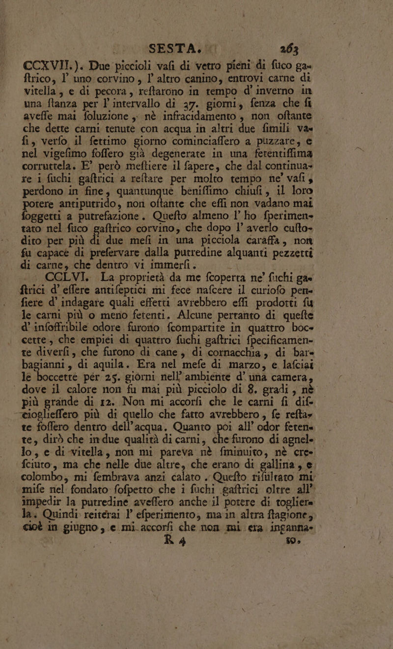 CCXVII.). Due piccioli vafi di vetro pieni di fuco ga» ftrico, l’ uno corvino , l altro canino, entrovi carne di vitella, e di pecora, reftarono in tempo d' inverno in una ftanza per l'intervallo di 37. giorni, fenza che fi aveffe mai foluzione ,: nè infracidamento, non oftante che dette carni tenute con acqua in altri due fimili va» fi, verfo il fettimo giorno cominciaffero a puzzare; e nel vigefimo foffero già degenerate in una ferentiffima corruttela. E° però meftiere il fapere, che dal continua» re i fuchi gaftrici a reftare per molto tempo ne’ vafi4 perdono in fine, quantunque beniffimo chiufi , il loro potere antiputrido, non oftante che effi non vadano mai foggetti a putrefazione. Quefto almeno l’ ho fperimen» tato nel fuco gaftrico corvino, che dopo l’ averlo culto- dito per più di ‘due mefi in una picciola caraffa, non fu capace di prefervare dalla putredine alquanti pezzetti di carne, che dentro vi immerfi. ZA CCLVI. La proprietà da me fcoperta ne’ fuchi gas firici d’ effere antifeptici mi fece nmafcere il curiofo pen= fiere d’ indagare quali effetti avrebbero effi prodotti fu le carni più o meno fetenti. Alcune perranto di quefte d’infoffribile odore. furono feompartite in quattro boc» cette, che empiei di quattro fuchi gaftrici fpecificamen- te diverfi, che furono di cane, di cornacchia, di bare bagianni, di aquila. Era nel mefe di marzo, e lafciai . le boccetre per 25. giorni nell’ ambiente d’ una camera, ‘ dove il calore non fu mai più picciolo di 8. gradi, nè più grande di 12. Non mi accorfi che le carni fi dif. “ioglieffero più di quello che fatto avrebbero, fe refta» te foffero dentro dell’acqua. Quanto poi all’ odor feten= te, dirò che indue qualità di carni, che furono di agnele lo, e di-vitella, non mi pareva nè fminuito, nè ere» fciuro, ma che nelle due altre, che erano di gallina, e. . colombo; mi fembrava anzi calato . Quefto rifuiltato mi mife nel fondato: fofpetto che i fuchi \gaftrici oltre all” impedir la putredine aveffero anche il potere di togliera la. Quindi reitérai 1° efperimento, ma in altra ftagione, cioè in giugno, e mi. enti che nom mi era inganna» A Sh 39 6