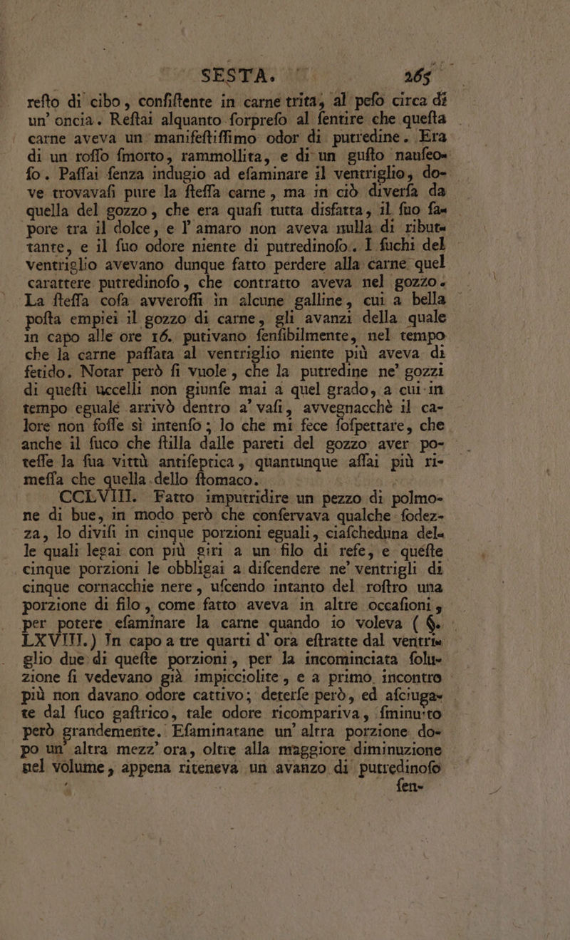 un’ oncia. Reftai alquanto forprefo al fentire che quefta carne aveva un manifeftiffimo odor di putredine. Era di un roffo fmorto, rammollita, e di un gufto naufeo= fo. Paffai fenza indugio ad efaminare il ventriglio, do-. ve trovavafi pure la fteffa carne, ma in ciò diverfa da quella del gozzo, che era quafi tutta disfatta, il fuo fa pore tra il dolce, e l'amaro non aveva nulla di ribute tante, e il fuo odore niente di putredinofo:. I fuchi del ventriglio avevano dunque fatto perdere alla carne quel carattere putredinofo, che contratto aveva nel gozzo. ‘La fteffa cofa avverofli in alcune galline, cui a bella pofta empiei il gozzo di carne, gli avanzi della quale in capo alle ore 16. putivano fenfibilmente, nel tempo che la carne paffata al ventriglio niente più aveva di fetido. Notar però fi vuole, che la putredine ne’ gozzi di quefti uccelli non giunfe mai a quel grado, a cul-in tempo eguale arrivò dentro a’ vafi, avvegnacchè il ca- lore non foffe sì intenfo ; lo che mi fece fofpettare, che anche il fuco che ftilla dalle pareti del gozzo aver po- teffe Ja fua vittà antifeprica, quantunque affai più ri- meffa che quella .dello ftomaco. o CCLVIII. Fatto imputridire un pezzo di polmo= ne di bue, in modo però che confervava qualche fodez- za, lo divifi in cinque porzioni eguali, ciafcheduna dela le quali legai con più giri a un filo di refe, e quefte cinque porzioni le obbligai a difcendere ne’ ventrigli di cinque cornacchie nere, ufcendo intanto del roftro una porzione di filo, come fatto aveva in altre oceafionis per potere efaminare la carne quando io voleva ( &amp;. LXVITI.) In capoa tre quarti d'ora eftratte dal vente glio due: di quefte porzioni, per la incominciata folu- zione fi vedevano già impicciolite, e a primo. incontro più non davano odore cattivo; deterfe però, ed afciuga» te dal fuco gaftrico, tale odore ricompariva, (fminuito | però grandemente. Efaminatane un’ altra porzione. do- po un’ altra mezz’ ora, oltie alla maggiore diminuzione nel volume, appena riteneva un avanzo di digg en»