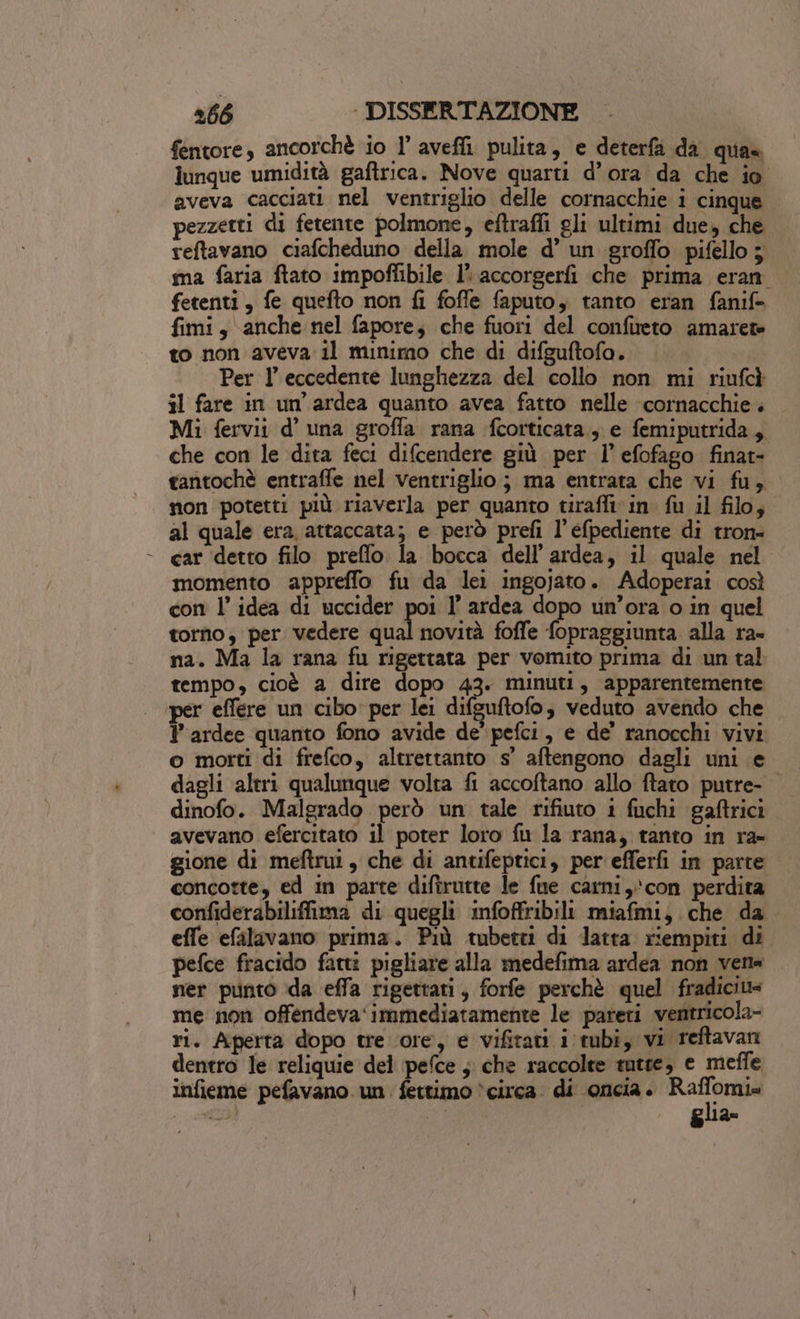 fentore, ancorchè io l’ avefli. pulita, e deterfa da qua lunque umidità gaftrica. Nove quarti d’ora da che io aveva cacciati nel ventriglio delle cornacchie i cinque pezzetti di fetente polmone, eftraffi gli ultimi due, che reftavano ciafcheduno della mole d’ un groffo pifello3 ma faria ftato impoflibile 1’ accorgerfi che prima eran fetenti, fe quefto non fi foffe faputo, tanto eran fanif&gt; fimi, anche nel fapore; che fuori del confireto amarete to non aveva il minimo che di difguftofo. Per l’ eccedente lunghezza del collo non mi riufcì il fare in un'ardea quanto avea fatto nelle cornacchie . Mi fervii d’ una groffa rana fcorticata., e femiputrida, che con le dita feci difcendere giù per l’efofago finat- tantochè entraffe nel ventriglio; ma entrata che vi fu, non potetti più riaverla per quanto tiraffivin fu il filo; al quale era. attaccata; e però prefi l’efpediente di tron- car detto filo preflo. la bocca dell’ardea, il quale nel momento appreffo fu da lei ingojato. Adoperai così con l’idea di uccider poi l’ ardea dopo un’ora o in quel torno; per vedere daga foffe fopraggiunta alla ra- na. Ma la rana fu rigettata per vomito prima di un tal tempo, cioè a dire dopo 43. minuti, apparentemente ‘per effere un cibo’ per lei difeuftofo veduto avendo che. l’ardee quanto fono avide de’ pefci, e de’ ranocchi vivi o motti di frefco, altrettanto s' aftengono dagli uni e dagli altri qualunque volta fi accoftano allo ftato putre- dinofo. Malgrado però un tale rifiuto 1 fuchi gaftrici avevano efercitato il poter loro fu la rana, tanto in ra- gione di meftrui, che di antifeptici, per efferfi in parte concotte, ed in parte diftrutte le fue carni, con perdita confiderabiliffima di quegli nfoffribili miafmi) che da effe efilavano prima. Più tubetti di latta riempiti di pefce fracido fatti pigliare alla medefima ardea non vena ner punto ida effa rigettati, forfe perchè quel fradiciv= me non offendeva‘immediatamente le pareri ventricola- ri. Aperta dopo tre ore, e vifitati i tubi, vi reftavan dentro le reliquie del pefce ; che raccolte tutte, e meffe infieme pefavano. un. fettimo *circa. di oncia è musi i Mer”. 49° glia»