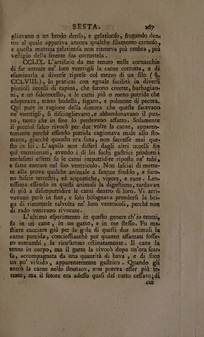 gliavano a un brodo denfo, e gelatinofo ;. frugando den. tro al quale appariva ancora qualche. filamento carnofo, e quefta materia gelatinofa non riteneva più ombra , più valtibio della (fetente \fua .corruttela:.; iti; 0 «CGLIX. L’artifizio da me tenuto nelle. cornacchie. di far entrare ne’ loro ventrigli la carne corrotta, e di efaminarla a diverfe riprefe col mezzo di un filo ($. CCLVIII.), lo pratica con eguale facilità in diverfi piccioli uccelli di rapina, che furono civette, barbagiane ni, e un falconcello, e le carni più o meno putride che adoperava, eràno budella, fegato, e polmone di pecora. Quì pure in ragione della dimora che quefte facevano. ne’ ventrigli, fi difcioglievano,e abbandonavano il puz= zo, tanto che in fine lo perdevano affatto. Solamente il picciol falco rivocò per due volte la carne, apparen= temente perchè effendo: putrida cagionava male allo fto. maco, giacchè quando era fana, non fucceffe mai ques | fto in lu. L'aquila non differì «dagli altri uccelli fin quì menzionati, avendo i di lei fuchi gaftrici. prodottii medefimi effetti fu le carni imputridite ripofte ne’ tubi, e fatte entrare nel fuo ventricolo. Non lafciai di mette- re alla prova qualche animale a fangue freddo, e furo= no bifcie terreftri, ed acquatiche, vipere, e rane. Len tiffima effendo in quefti animali la digeftione, tardavan di più a difimputridire le carni dentro di loro. Vi arri« vavano però in fine, e folo bifognava prenderfi la bri« a di rimetterle talvolta ne’ loro ventricoli, perchè non pi rado venivano rivocate. i | L'ultimo efperimento in quefto genere ch’i0 tentai, fu in un cane, in. un gatto, e in me fteffo. Fu mes ftiere cacciare giù per-la gola di quefti duè snimali la carne putrida; ancielfignito pet quanto affamati fofle- ro entrambi , la ricufarono ‘oftinatamente:. Il cane la tenne in corpo, ma il gatto la rivocò dopo un'ora feara fa, accompagnata da una quantità di bava ; e di fuca un po’ vifcido, apparentemente gaftrico . Quando gli entrò la carne nello ftomaco, non poteva. effer. più 5 tente, ma. il fetore era ‘adeflo quali del tutto ceflato;di i ti | “cui