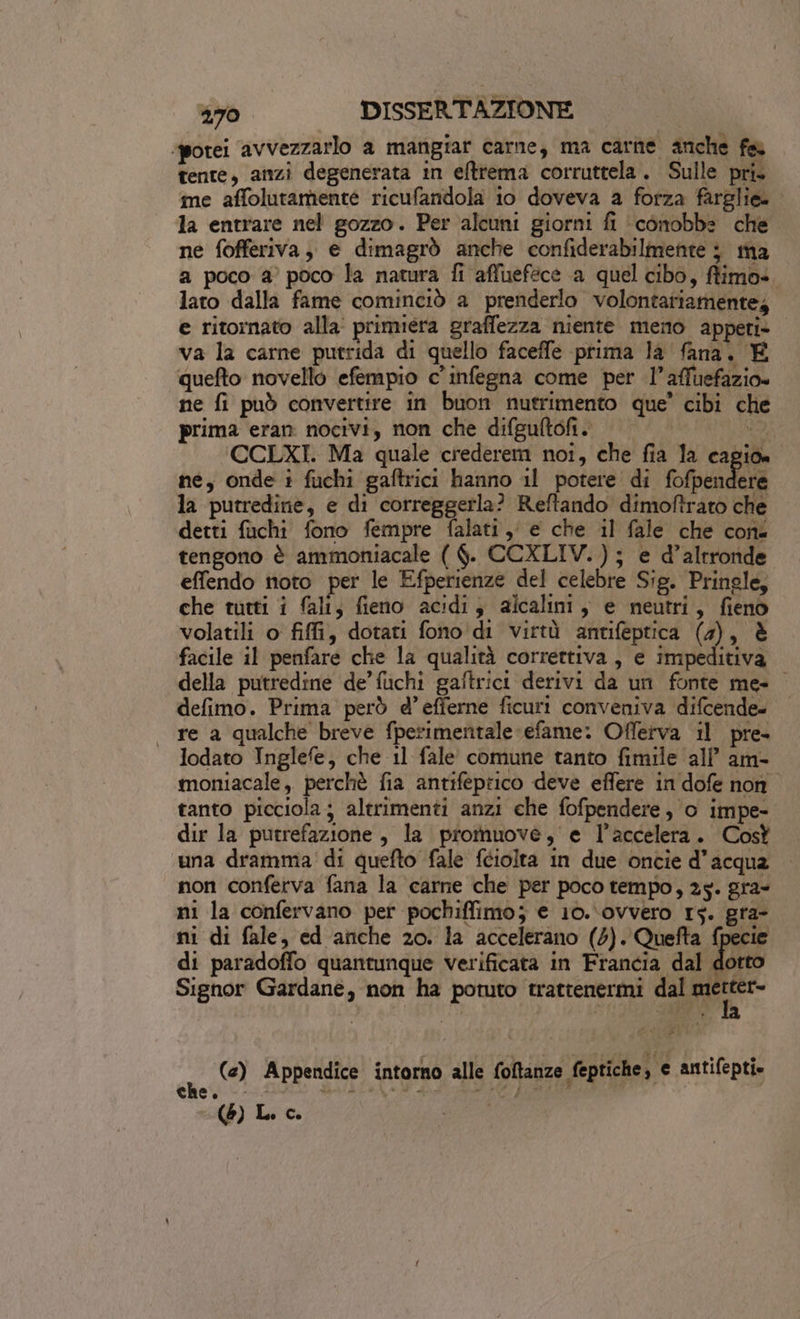 spotei avvezzarlo a mangiar carne, ma carne anche fa tente, anzi degenerata in eftrema corruttela. Sulle pri. me affolutamenté ricufandola 10 doveva a forza farglie=. la entrare nel gozzo. Per alcuni giorni fi ‘conobbe che ne fofferiva, e dimagrò anche confiderabilmente j ma a poco 2° poco la natura fi affuefece ‘a quel cibo, fiimo». lato dalla fame cominciò a prenderlo volontariamente, e ritornato alla’ primera graffezza niente meno apperi» va la carne putrida di quello faceffe prima la fana. È quefto novello efempio c'infegna come per l’affuefazio» ne fi può convertire in buon nutrimento que’ cibi che prima eran nocivi, non che difgultofi. | da, CCLXI. Ma quale crederem noi, che fia la capion ne, onde i fuchi gaftrici hanno 11 potere di fofpendere la putredine, e di correggerla? Reftando dimoftrato che detti fuchi fono fempre falati i e che il fale che cone tengono è ammoniacale ( $. CCXLIV.); e d'altronde effendo noto per le Efperienze del celebre Sig. Pringle, che tutti i fali, fieno acidi; alcalini, e neutri, fieno volatili o fiffi, dotati fono'di virtù antifeptica (4), è facile il penfare che la qualità correttiva, e impeditiva della putredine de’ fuchi gaftrici derivi da un fonte me- defimo. Prima però d’efferne ficuri conveniva difcende- | re a qualche breve fperimentale-efame: Offerva il pre- lodato Inglefe, che 11 fale comune tanto fimile all am- moniacale, perchè fia antifeprico deve effere in dofe non tanto picciola; altrimenti anzi che fofpendere, o impe- dir la putrefazione, la promuove, e l’accelera. Cost una dramma! di quefto fale feiolta in due oncie d’acqua non conferva fana la carne che per poco tempo, 25. gra- ni la confervano per pochiffimo; e 10.\ovvero 15. gra- ni di fale, ed anche 20. la accelerano (5). Quefta fpecie di paradoffo quantunque verificata in Francia dal dotto Signor Gardane, non ha potuto trattenermi dal va (e) Appendice intorno alle foltanze feptiche, e antifepti» che Ò DATA 5, ds fc g ) ; ro) Lo Co