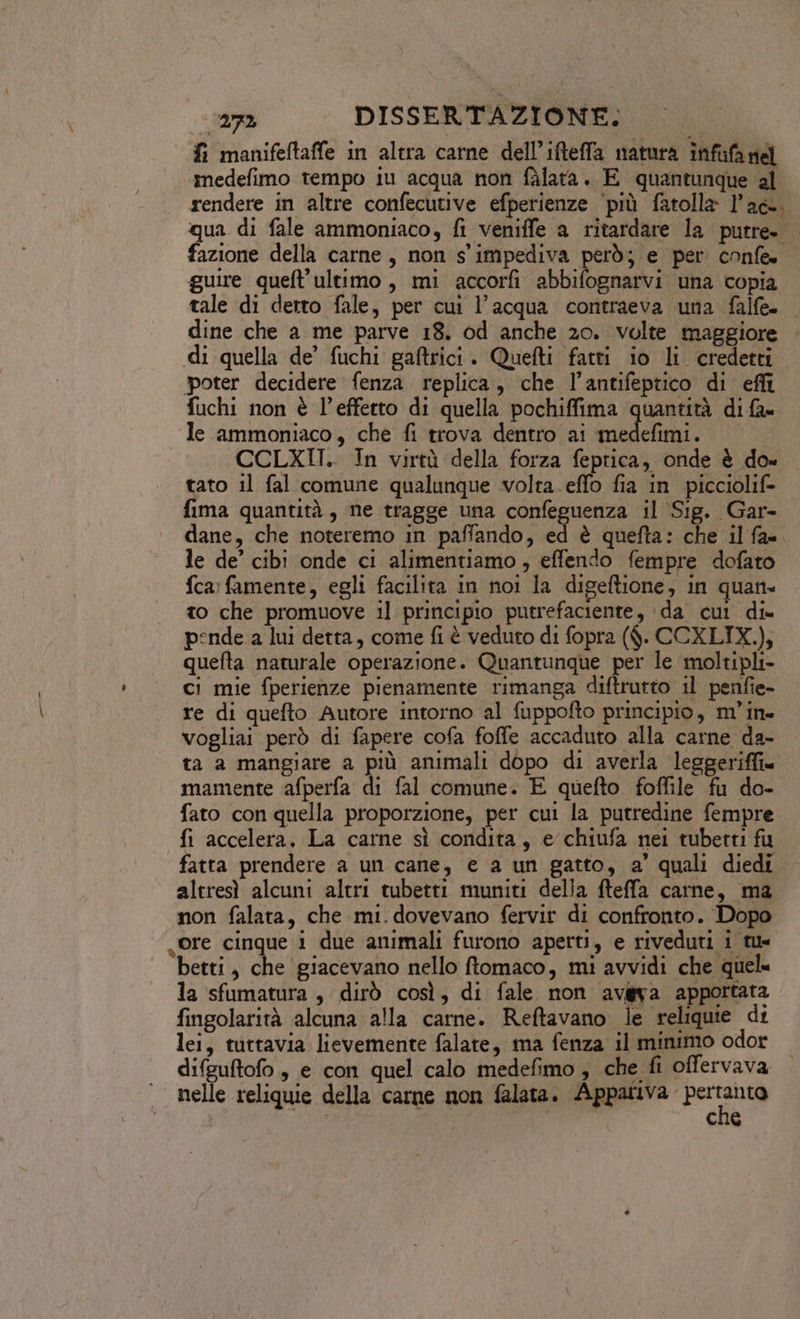 fi manifeftaffe in altra carne dell’ifteffa natura infifa nel medefimo tempo iu acqua non fàlarta. E quantunque al rendere in altre confecutive efperienze ‘più fatolla l'ac. qua di fale ammoniaco, fi veniffe a ritardare la putre. fazione della carne, non s' impediva però; e per confe guire queft'ultimo, mi accorfi abbifognarvi una copia tale di derro fale, per cui l’acqua contraeva una falfe- dine che a me parve 18. od anche 20. volte maggiore di quella de’ fuchi gaftrici. Quefti fatti io li credetti poter decidere fenza replica, che l’antifeptico di efli fuchi non è l’effetto di quella pochiffima quantità di fa» le ammoniaco, che fi trova dentro ai sian | CCLXII.. In virtù della forza feptica, onde è do« tato il fal comune qualunque volta. effo fia in picciolif= fima quantità, ne tragge una confeguenza il Sig. Gar- dane, che noteremo in paffando, ed è quefta: che il fa=. le de’ cibi onde ci alimentiamo, effendo fempre dofato {ca famente, egli facilita in noi la digeftione, in quan. to che promuove il principio putrefaciente, ‘da cui di» pende a lui detta, come fi è veduto di fopra ($. CCXLIX.), quefta naturale operazione. Quantunque per le moltipli- ci mie fperienze pienamente rimanga diftrurto il penfie- re di quefto Autore intorno al fuppofto principio, m’in- vogliai però di fapere cofa foffe accaduto alla carne da- ta a mangiare a più animali dopo di averla leggeriffi« mamente afperfa di fal comune. E quefto foffile fu do- fato con quella proporzione, per cui la putredine fempre fi accelera. La carne sì condita, e chiufa nei tubetti fu fatta prendere a un cane, e a un gatto, a’ quali diedi altresì alcuni altri tubetti muniti della fteffa carne, ma non falata, che mi. dovevano fervir di confronto. Dopo ore cinque i due animali furono aperti, e riveduti i tu betti, che giacevano nello ftomaco, mi avvidi che quel. la sfumatura, dirò così, di fale non avéya apportata fingolarità alcuna alla carne. Reftavano le reliquie di lei, tuttavia lievemente falate, ma fenza il minimo odor difguftofo , e con quel calo medefimo , che fi offervava nelle reliquie della carne non falata. Appariva dani, | | | I che