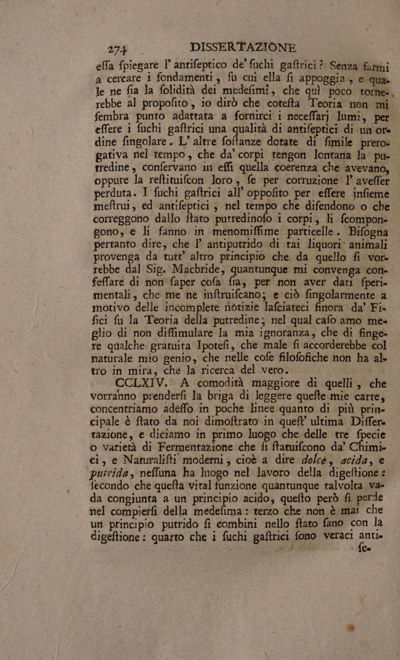 efla fpiegare i antifeptico de’ fuchi gaftrici? Senza fami a cercare 1 fondamenti, fu cui ella fi appoggia, e qua le ne fia la folidità dei medefimi, che quì poco torne., rebbe al propofito , io dirò che cotefta Teoria non mi fembra punto adattata a fornirci 1 neceffarj lumi, per effere i fuchi gaftrici una qualità di antifeptici di un ore dine fingolare . L’ altre dar dotate di fimile prero» gativa nel tempo, che da’ corpi tengon lontana la pu- tredine, confervano ni effi quella coerenza che avevano, oppure la reftituifcon loro, fe per corruzione 1’ aveffer perduta. I fuchi gaftrici all’ oppofito per effere infieme meftrut, ed antifeptici , nel tempo che difendono o che correggono dallo ftato putredinofo i corpi, li fcompon- gono, € li fanno in menomiffime particelle. Bifogna pertanto dire, che 1’ antiputrido di tai liquori: animali provenga da tutt’ altro principio che. da quello fi vor- rebbe dal Sig. Macbride, quantunque mi convenga con-. felfare di non faper cofa. fia, per non aver dati fperi- mentali, che me ne inftruifcano; e ciò fingolarmente a motivo delle incomplete notizie lafciateci finora da’ Fi. fici fu la Teoria della putredine; nel qual cafo amo mea glio di non diffimulare la mia ignoranza, che di finge- re qualche gratuita Ipotefi, che male fi accorderebbe col naturale mio genio, che nelle cofe filofofiche non ha al. tro in mira, che la ricerca del vero. | CCLXIV. A comodità maggiore di quelli, che. vorranno prenderfi la briga di leggere quefte.mie carte, concentriamo adeffo in poche linee quanto di più prin- cipale è ftato da noi dimoftrato.in queft ultima Differe tazione, e diciamo in primo luogo che delle tre fpecie o varietà di Fermentazione che fi ftatuifcono da’ Chimi» ci, e Naturalifti moderni, cioè a dire dolcé, acida, e putrida, neffuna ha luogo nel lavoro della digeftione fecondo che quelta vital funzione quantunque talvolta. va- da congiunta a'un pio acido, quefto però fi perde nel compierfi della medefima : terzo che non è ma: che un principio putrido fi combini nello ftato fano con la digeftione : quarto che i fuchi gaftrici fono veraci ante A ; ;9 + 160