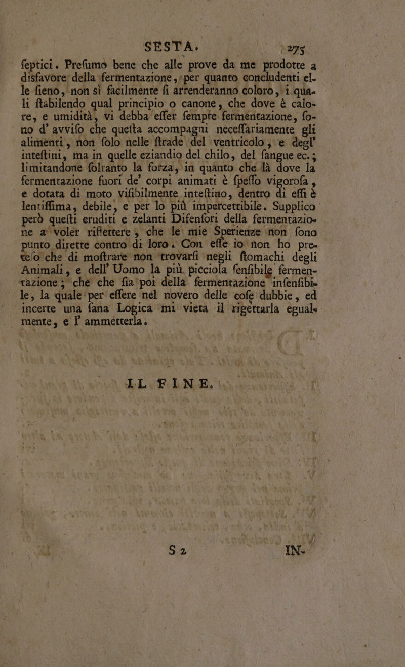 feptici. Prefumo bene che alle prove da me prodotte a disfavore: della fermentazione , per quanto concludenti el. le fieno, non sì facilmente fi artenderanno coloro, i. qua» li ftabilendo qual principio o canone, che dove è calo- re, e umidità, vi debba ‘effer fempte fermentazione, fo- no d’ avvifo che quelta accompagni neceffariamente gli alimenti, non folo nelle ftrade del ventricolo; e degl’ inteltini, ma in quelle eziandio del chilo, del fangue ec. ; limitandone foltanto la fofza, in quanto che.là dove la fermentazione fuori de’ corpi animati è fpeffo vigorofa, e dotata di moto vifibilmente inteltino, dentro di effi è lentiffima, debile, e per lo più impetcettibile. Supplico però quefti eruditi e zelanti Difenfori della fermentazio» ne a voler riflettere è che le mie Sperienize inon fono punto dirette contro di loro. Con effe io non ho pre teo che di moftrare non ‘trovarfi negli ftomachi degli Animali, e dell’ Uomo la più. picciola fenfibile fermen- ‘tazione j che che fia*po1 della fermentazione infenfibi» le, la quale per effere nel novero delle cofe dubbie , ed ‘incerte una fana Logica ‘mi vieta il rigettarla eguale mente, e l ammeétterla. n
