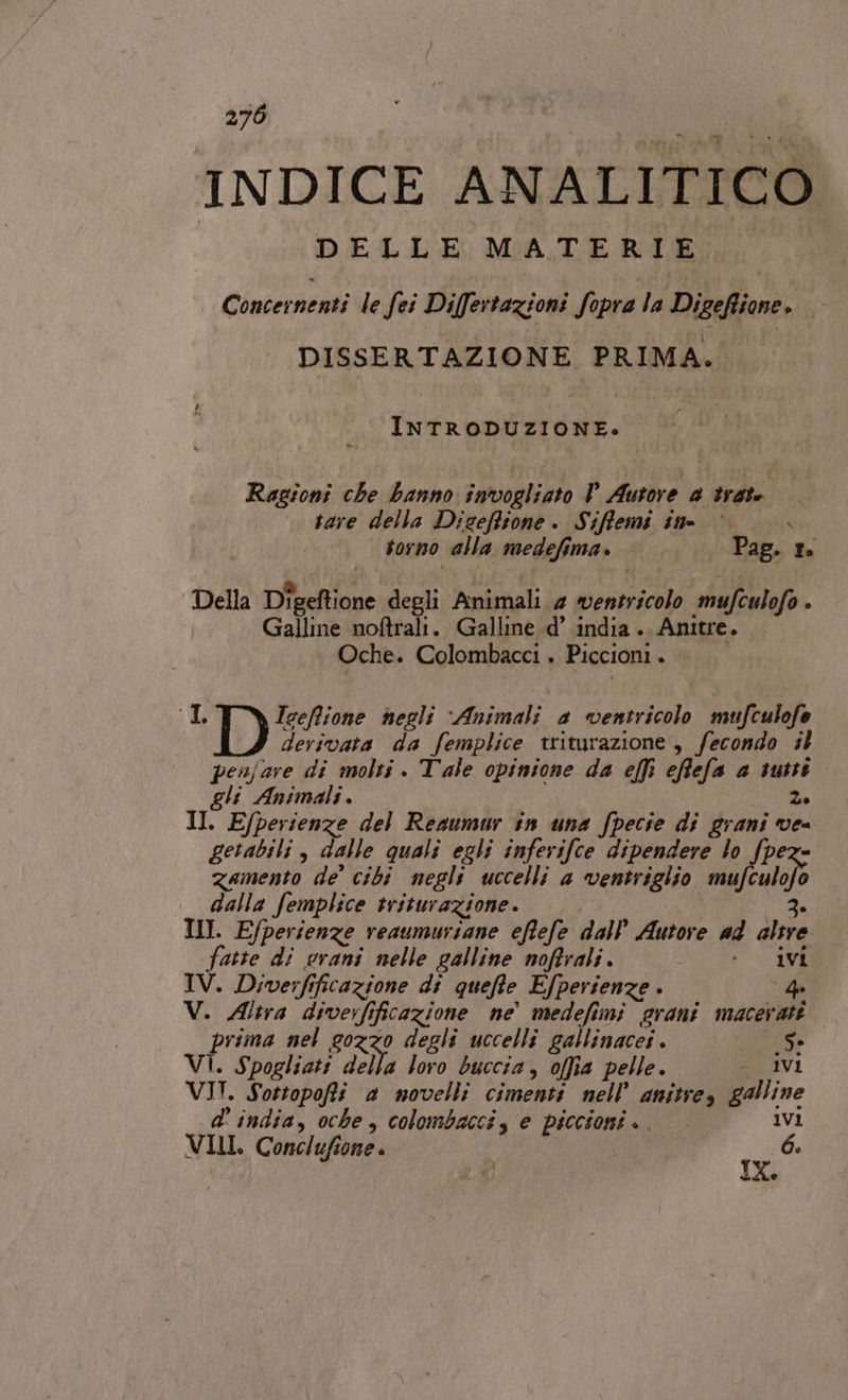 270 INDICE ANALITICO DELLE MATERIE Concernenti le fei Di[fertazioni fopra la Dibebiene: DISSERTAZIONE PRIMA. INTRODUZIONE. Ragioni che banno invogliato P Autore 2 trate. tare della Dicefitone. Siffemi tt torno alla medefima. Pag. 1. Della Dieeftione degli Animali 4 ventricolo mufculofo ; Galline noftrali. Galline d’ india . \Anitre. Oche. Colombacci . Piccioni s IL Iceffione negli Animali a paiolo mufculofe derivata da femplice triturazione , fecondo il penjare di molti . Tale opinione da effi effefa a tutti gli Animali. 2. II. Efperienze del Resumur în una fpecie di grani ve getabili , dalle quali egli inferifce dipendere lo fpe zamento de’ cibi negli uccelli a ventriglio mu culafo dalla femplice triturazione. 3 III. E/perienze reaumuriane eftefe dall’ Autore ad altre fatte di erani nelle galline noftrali. NOIR RIE IV. Diverfi ificazione di quefte Efperienze . 4 V. Altra diverfificazione ne’ medefimi grani maceratt prima nel gozzo degli uccelli gallinacei . Se VI. Spogliati della loro buccia, offia pelle . IVI VII. Sottopoffi a movelli cimenti nell’ anitres galline d' india, oche , colombaccis e piccione ki) IVI VIII. Conclufione è 6. IX.