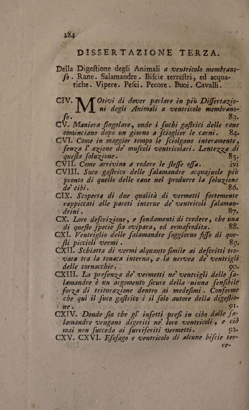 | DISSERTAZIONE TERZA: Della Digeftione degli Animali 4 ventricolo membrano- fo. Rane. Salamandre. Bifcie terreftri, ed acqua- tiche. Vipere. Pefci. Pecore. Buoi. Cavalli. CIV. Otivi di dover parlare in più Differtazio- ni degli Animali a ventricolo membrano-. fo. ta ; LI ARR CV. Maniera fingolare, onde # fuchi caffrici delle vane cominciano dopo un giorno a fcioglier le carni. 84. CVI. Come in maggior tempo le fcrolgano interamente, Senza P azione de’ mufcoli ventricolari. Lentezza di quefta foluzsone. 85, CVII. Come arrivino a vodere le ffefe offa. . ivi CVIII. Suco gaffrico delle falamandre acquajuole più : pronto di quello delle rane nel produrre la foluzione de’ cibi. i | 86. CIX. Scoperta di due qualità di vermetti fortemente vappiccati alle pareti interne de’ ventricoli fate : drini è i di 7 CX. Loro defcrizione, e fondamenti di credere, che una di queffe fpecie fia ovipara, ed ermafrodita. 88. CXI. Ventriglio delle falamandre foggiorno fifo di que- « fli piccioli vermi . | FR VO CXII. Schiatta di vermi alquanto fimile ai deferitti tro- delle cornacchie.. &gt;= LARA ‘90. CXIII. La prefenza de’ vermetti ne wentrigli delle fa- lamandre è un argomento ficuro della \nsuna fenfibile. - forza di triturazione dentro ni medefimi. Conferme | che quì sl fuco gaffrico è il folo autore della digeftio» * HO è ti, Rat, i ui | pis GI CXIV. Donde fia che gP infetti prefi in cibo dalle fa- ‘Jamandre vengano diseriti ne’ loro ventricoli , e 650 mat non fucceda ai furriferiti sermetti. Go CXV. CXVI. Efofago e ventricolo di alcune bifcie ter- “4 re-