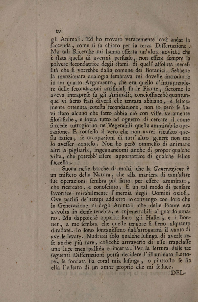tw gli Animali. Ed ho trovato veracemente così andar la faccenda, come fi fa chiaro per la terza Differtazione + Ma tali Ricerche mi hanno offerta un’altra novità; che è (tata quella di avermi perfuafo,. non effere fempre la polvere fecondatrice degli .ftami. di quell’ affoluta necef fità che fi vorrebbe dalla comune dei Botanici. Sebbene la menzionata analogia fembrava mi doveffe introdurre in un quarto Argomento, che era quello d’intraprende» re delle fecondazioni artificiali fu. le Piante, ficcome le aveva intraprefe fu gli Animali; concioffiacchè quantun= que vi fieno ftati diverfi che tentata abbiano, e felice» mente ottenuta cotefta' fecondazione , non fo però fe fia» vi ftato alcuno che fatto abbia ciò con vifte. veramente filofofiche, e fopra tutto ad oggetto di cercare il come fuccede tuttogiorno ne' Vegetabili quelta ammirabile ope» razione. E confeffo il vero che non avrei ricufato que» fta fatica, fe occupazioni di rutr altro genere non me lo aveffer. contefo. Non ho però ommeffo di animare altri a pigliarla, ingegnandomi anche di propor qualche vifta, che potrebb' effere ‘apportatrice di qualche felice fucceflo.. Suona nelle bocche di molti che la Generazione è un miftero della Natura, che alla maniera di tant’altre fue operazioni. fembra più fatto. per. effere ammirato, che ricercato, e conofciuto. E un tal modo di penfare favorifce : mirabilmente l’inerzia degli Uomini oziofi, Ove parlifi de’ tempi addietro io convengo con loro che la Generazione sì degli Animali che delle Piante era avvolta in denfe tenebre, e impenetrabili al guardo uma» no, Ma dappoichè appariti fono gli Haller, e 1 Bon- net, a me fembra cche quefte tenebre fi fieno alquanto diradate..Io fono lontaniffimo dall’arrogarmi il vanto di averle levate. Nudrirei folo qualche lufinga di averle re- fe anche più rare, coficchè attraverlo di effe. trapelafie una luce men pallida e incerta. Per la lettura delle tre feguenti Miffertazioni potrà decidere 1’ illuminato Letto- re, fe fondata fia coral mia lufinga, o piuttofto fe fia ella l’effetto di un amor proprio che mi FR