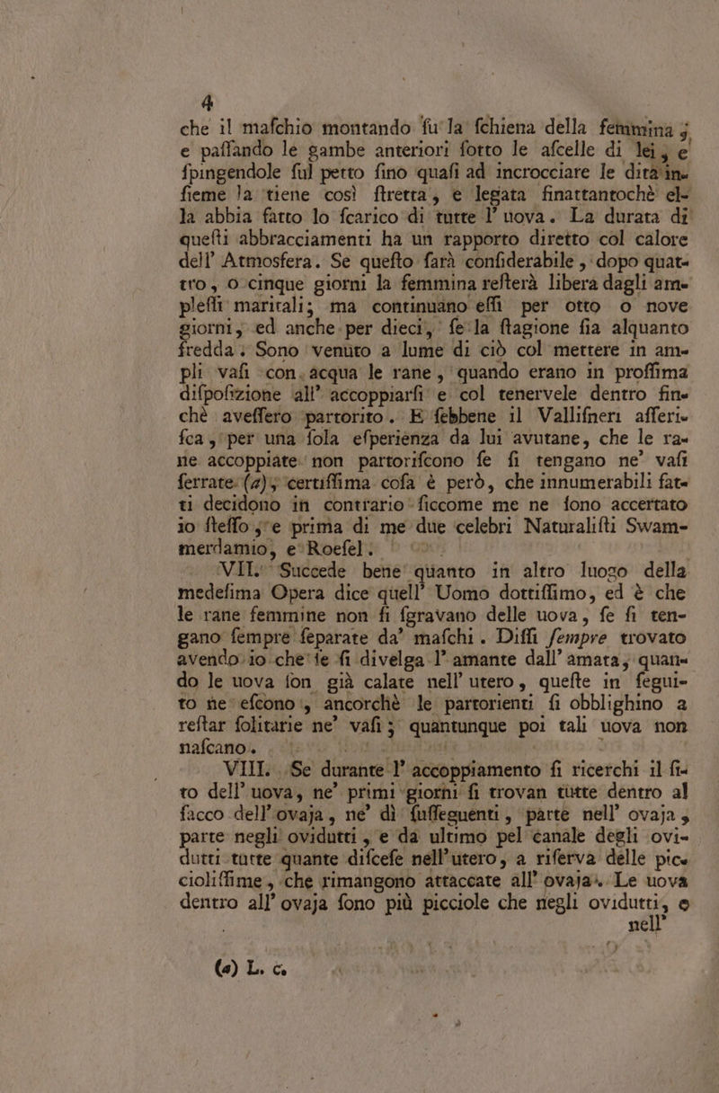 che il mafchio montando fu'la' fchiena della femmina j e paffando le gambe anteriori fotto le afcelle di lei; e' fpingendole fu] petto fino quafi ad incrocciare le dirà'ine fieme la ‘tiene così ftretra, e legata finattantochè el- la abbia fatto lo fcarico di tutte 1’ uova. La durata di quefti abbracciamenti ha un rapporto diretto col calore dell’ Atmosfera. Se quefto farà confiderabile , dopo quate tro, O-cinque giorni la femmina refterà libera dagli ame pleffi' maritalij ma continuano effi per otto o nove giorni, ed anche. per dieci, fe:la ftagione fia alquanto fredda + Sono ‘venuto a lume di ciò col mettere in am- pli vafi ‘con. acqua le rane, quando erano in proffima difpofizione ali’ accoppiarfi' e col tenervele dentro fine chè aveffero ‘partorito. E ‘febbene il Vallifneri afferie fca, per una fola efperienza da lui avutane, che le ra me accoppiate. non partorifcono fe fi tengano ne’ vafi ferrate: (4) ‘certiffima cofa è però, che innumerabili fat= ti decidono in contrario ficcome me ne fono accertato io fteffo s'e prima di me due ‘celebri Naturalifti Swam- merdamio, e‘Roefel. | ©». : VII: Succede bene' quanto in altro luoso della medefima Opera dice quell’ Uomo dottiffimo, ed è che le rane femmine non fi fgravano delle uova, fe fi ten- gano fempre feparate da” mafchi. Difli fempre trovato avendo. io.che' te fi divelga 1’ amante dall’ amata; quan= do le uova fon già calate nell’ utero, quefte in fegui- to tie efcono:, ancorchè le partorienti fi obblighino 2 reftar folitarie ne’ vafi; quantunque poi tali uova non nafcano.. . | I bi | - VIII. ..Se durante-l’ accoppiamento fi ricerchi il fi= to dell’uova, ne’ primi‘giorni fi trovan tutte dentro al facco dell’ovaja, ne’ dì {uffeguenti, ‘parte nell’ ovaja, parte negli ovidutri , e da ultimo pel canale degli ovi= duttitatre quante difcefe nell’utero, a riferva delle pice cioliffime, «che rimangono attaccate all’ OVaja».. Le uova dentro all’ ovaja fono più picciole che negli si 0 nell (e) L. è.