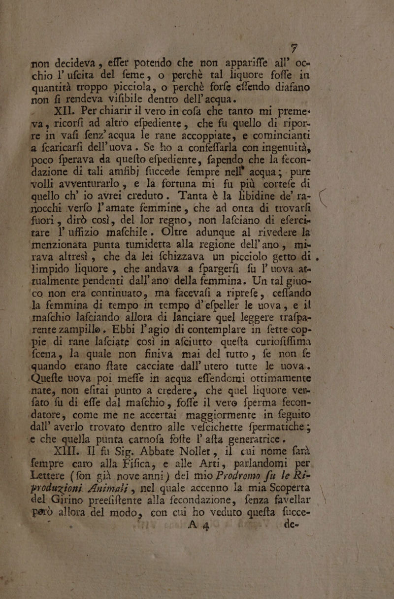 chio 1’ ufcita del feme, o perchè tal liquore foffe in quantità troppo picciola, o perchè forfe effendo diafano non fi rendeva vifibile dentro dell’acqua. | . XII. Perchiariril vero in cofa che tanto mi preme. wa, ricorfi ad altio efpediente, che fu quello di ripor- re in vafi fenz'acqua le rane accoppiate, e comincianti a fcaricarfi dell’uova. Se ho a confeffarla con ingenuità, poco fperava da quefto efpediente, fapendo che la fecon- dazione di tali amfibj fuccede fempre nell’ acqua; - pure volli avventurarlo , e la fortuna mi fu più cortefe di quello ch’ io avrei creduto. Tanta è la libidine de’ ra- mocchi verfo l’amate femmine, che ad onta di trovarfi fuori, dirò così, del lor regno, non lafciano di eferci» tare l’ uffizio mafchile. Oltre adunque al rivedere la ‘menzionata punta tumiderta alla regione dell'ano, mi» rava altresì, che da lei fchizzava un picciolo getto di limpido liquore, che andava a fpargerfì fu I’ uova at= - tualmente pendenti dall’ano della femmina. Un tal giuo- ‘co non era continuato, ma facevafi a riprefe, ceflando Ja femmina di tempo in tempo d’efpeller le uova, e il mafchio lafciando allora di lanciare quel leggere trafpa- rente zampillo. Ebbi l’agio di contemplare in fette: cop- ‘pie di rane lafciate così in afciutto quelta curiofiffima fcena, la quale non finiva mai del tutto, fe non fe «quando erano ftate cacciate dall’ utero tutte le uova. «Quefte tova poi meffe in acqua effendomi ottimamente fato fu di effe dal mafchio, foffe il vero fperma fecon- ‘datore, come me ne accertai maggiormente in feguito dall’ averlo trovato dentro alle vefcichette fpermatiche; “e che quella punta carnofa fofte l'alta generatrice, XIII. Il fu Sig. Abbate Nollet, il cui nome farà fempre caro alla Fifica, e alle Arti, parlandomi per Lettere (fon già noveanni) del mio Prodromo fu le Ri- produzioni Animati, nel quale accenno la mia Scoperta del Girino preefiftente alla fecondazione, fenza favellar però allora del modo, con cui ho veduto quefta “i LOREN #14 A 4 sie: e- °