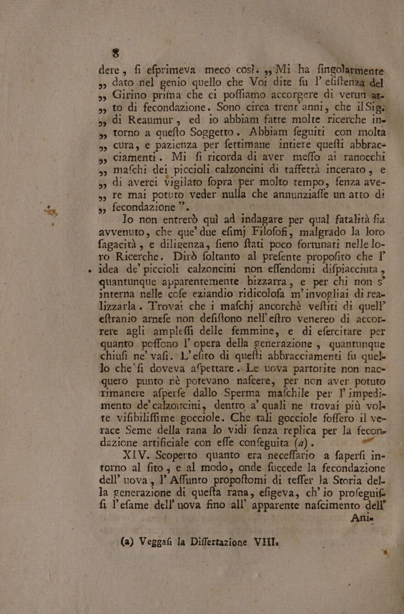 mu” lo $ dere, fi efprimeva meco così. 3, Mi ha fingolarmente so dato nel genio quello che Voi dite fu 1° eliftenza del sy Girino pritna che ci poffiamo accorgere di verun ‘ar sy to di fecondazione. Sono circa trent'anni, che ilSigi sy di Reaumur, ed 10 abbiam fatte molte ricerche ine ,, torno a quefto Soggetto. Abbiam feguiti con molta ss Cura, e pazienza per fettimane intiere quefti abbrac- sy Ciamenti. Mi fi ricorda di aver meffo ai ranocchi sy mafchi dei piccioli calzoncini di taffettà incerato, e 53 di averci Vigilàto fopra per molto tempo, fenza ave- 5, re mai potuto veder nulla che annunziaffe un atto di s fecondazione ””. | | “Io non entrerò quì ad indagare per qual fatalità fia avvenuto, che que’ due efim) Filofofi, malgrado la loro fagacità, e diligenza, fieno ftati poco fortunati nelle lo- ro Ricerche. Dirò foltanto al prefente propofito che Y idea de’ piccioli calzoncini non effendomi difpiacciuta , quantunque apparentemente. bizzarra, e per chi non 9° interna nelle cofe eziandio ridicolofa m’invogliai di rea» lizzarla. Trovai che i mafchj ancorchè veftiti di quell’ eftranio arnefe non defiftono nell’eftro venereo di accor rere agli amplefli delle femmine, e di efercitare per quanto poffono l’ opera della generazione , quantunque chiufi ne vafi. L’efito di quefti abbracciamenti fu quel lo che'fi doveva afpettare .. Le uova partorite non nac- quero punto nè potevano nafcere, per non aver potuto rimanere afperfe dallo Sperma mafchile per 1’ impedi» mento de’ calzoitcini, dentro a' quali ne trovai più vol te vifibiliffime gocciole. Che tali gocciole foffero il ve- race Seme della rana lo vidi fenza replica per la fecon» dazione artificiale con effe con®guita (4). e XIV. Scoperto quanto era neceffario a faperfi in- torno al fito, e al modo, onde fuccede la fecondazione dell’ uova, 1’ Affunto propoftomi di teffer Ja Storia del. la generazione di quefta rana, efigeva, ch'io profeguifa fi l’efame dell’uova fino all’ apparente nafcimento dell’ i Alia (a) Veggafi la Differtazione VHI.