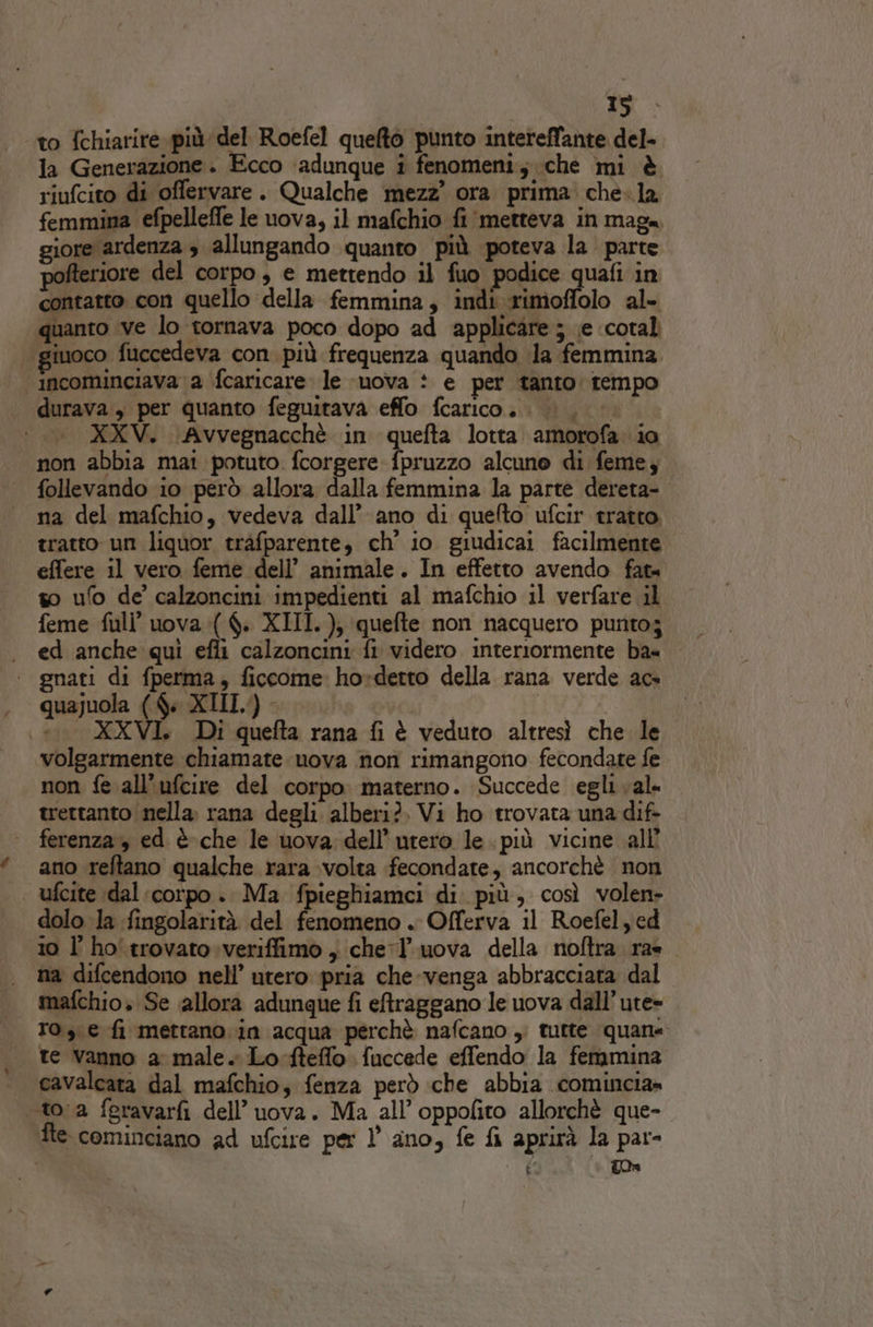 to {chiarire più del Roefel quelto punto intereffante del- la Generazione. Ecco adunque i fenomeni; che mi è riufcito di offervare. Qualche mezz’ ora prima che.la femmina efpelleffe le uova, il mafchio fi metteva in maga giore ardenza » allungando quanto più poteva la parte pofteriore del corpo, e mettendo il fuo. podice Pa, in contatto con quello della femmina; indi rimoffolo al- quanto ‘ve lo tornava poco dopo ad applicare ; ;e ‘coral giuoco fuccedeva con. più frequenza quando Ja femmina incominciava a fcaricare: le muova : e per tanto: tempo durava , per quanto feguitava effo fcarico.. |. ‘i. XXV. Avvegnacchè in quefta lotta amorofa io non abbia mai potuto. fcorgere fpruzzo alcuno di feme; follevando io però allora dalla femmina la parte dereta- na del mafchio, vedeva dall’ ano di quefto ufcir tratto. tratto un liquor tràfparente, ch’ io giudicai facilmente effere il vero feme dell’ animale. In effetto avendo fata so ufo de calzoncini impedienti al mafchio il verfare il feme full’ uova :( $. XIII. ); quefte non nacquero punto; . ed anche qui efli calzoncini fi videro interiormente ba= | gnati di fperma, ficcome ho»derto della rana verde ac» . quajuola ($« XIII.) - | | \... XXVI. Di quefta rana fi è veduto altresì che le volgarmente chiamate uova non rimangono fecondate fe non fe all’ufcire del corpo materno. Succede egli val trertanto |nella. rana degli. alberi?. Vi ho trovata una dif- ferenza, ed è-che le uova: dell'utero le. più vicine all ano reftano qualche rara volta fecondate, ancorchè non ufcite dal corpo .. Ma fpieghiamci di. più, così volen» dolo la fingolarità del fenomeno . Offerva il Roefel,ed 10 l ho'trovato.veriffimo , chel uova della noftra rae na difcendono nell’ utero pria che-venga abbracciara dal mafchio» Se allora adunque fi eftraggano le uova dall’ute» 10, e fi mettano. in acqua perchè nafcano , tutte quane. te vanno a male. Lo-fteffo fuccede effendo la femmina cavalcata dal mafchio; fenza però che abbia comincia» «toa fgravarfi dell’ uova. Ma all’ oppofito allorchè que- fte cominciano ad ufcire per 1’ ano, fe fi aprirà la par- ” to»