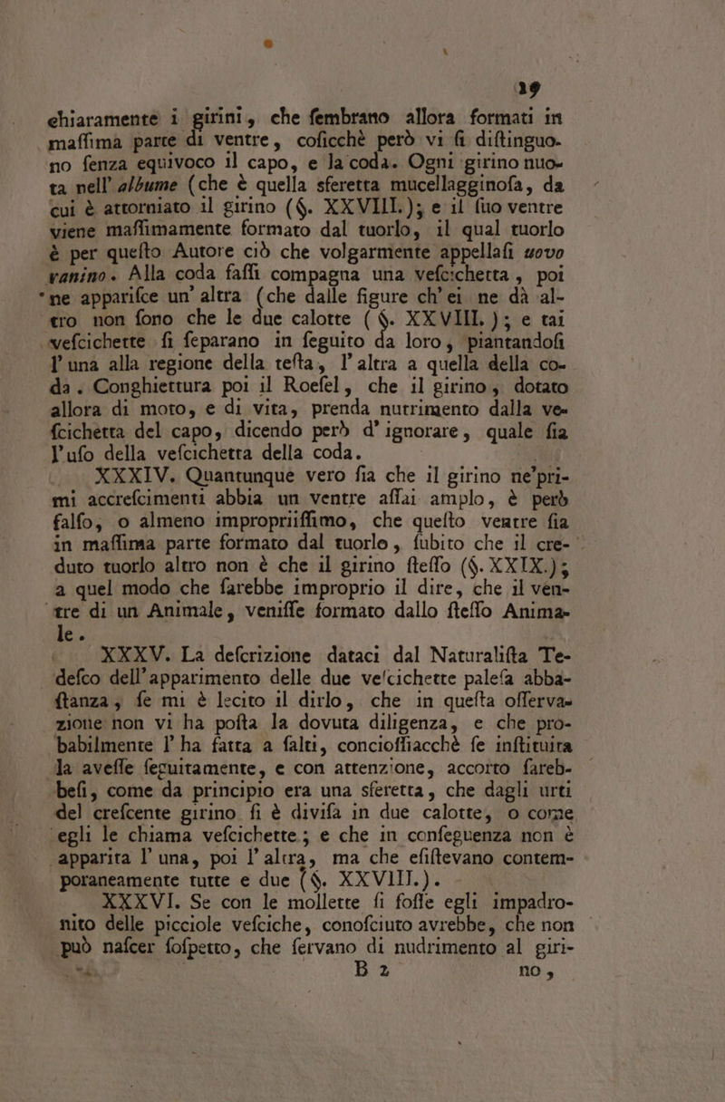 chiaramente i girini, che fembrano allora formati in “maffima parte di ventre, coficchè però vi fi diftinguo no fenza equivoco il capo, e la'coda. Ogni girino nuo- ta nell’ a/5ume (che è quella sferetta mucellagginofa, da cui è attorniato il girino ($. XXVIII.); e il (uo ventre viene maffimamente formato dal tuorlo, il qual tuorlo è per quefto Autore ciò che volgarmente appellafi uovo wanino. Alla coda fafli compagna una vefcichetta , poi *ne apparifce un’ altra (che dalle figure ch’ei. ne dà al- ero non fono che le due calotte ( La XXVIII, ); e tai «vefcichette fi feparano in feguito da loro, piantandofi I una alla regione della telta, l’altra a quella della co- da. Conghiettura poi il Roefel, che il girino. dotato allora di moto, e di vita, prenda nutrimento dalla ve» {cichetta del capo, dicendo però d’ ignorare, quale fia l’ufo della vefcichetra della coda. XXXIV. Quantunque vero fia che il girino ne’pri- mi accrefcimenti abbia un ventre affai amplo, è però falfo, o almeno impropriiffimo, che quefto ventre fia in maffima parte formato dal tuorlo, fubito che il cre- duto tuorlo altro non è che il girino fteflo ($. XXIX.); a quel modo che farebbe improprio il dire, che il ven» ‘tre di un Animale, veniffe formato dallo ftefo Anima tc. XXXWV. La defcrizione dataci dal Naturalifta Te- ‘defco dell’apparimento delle due ve/cichette palefa abba- ftanza, fe mi è lecito il dirlo, che in quefta offerva» zione non vi ha pofta la dovuta diligenza, e che pro- babilmente 1 ha fatta a falti, concioffiacchè fe inftituira la aveffe feguitamente, e con attenzione, accorto fareb- | ‘befi, come da principio era una sferetta, che dagli urti del crefcente girino fi è divifa in due calotte, 0 come ‘egli le chiama vefcichette.; e che in confeguenza non è ‘apparita l’ una, poi l’altra, ma che efiltevano contem- | poraneamente tutte e due ($. XXVIII.). XXXVI. Se con le mollette fi fofle egli impadro- nito delle picciole vefciche, conofciuto avrebbe, che non può nafcer fofpetto, che fervano di nudrimento al giri- “d LR Ba no ,