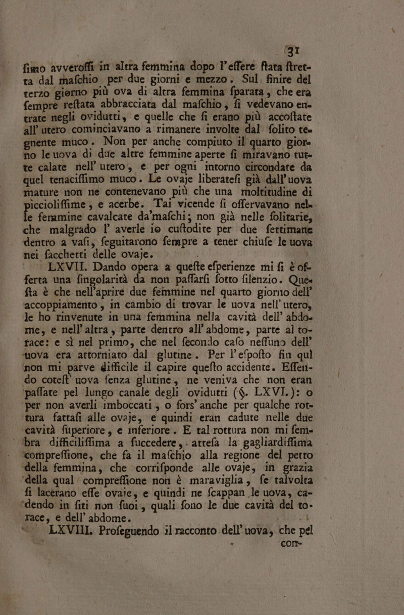 fimo avveroffivin altra femmina dopo l’effere ftata ftret- ta dal mafchio per due giorni e mezzo. Sul. finire del terzo giorno più ova di altra femmina fparata , che era fempre reftata abbracciata dal mafchio, fi vedevano en. trate negli ovidutti, e quelle che fi erano più accoftate all’ utero cominciavano a rimanere involte dal ‘folito tee gnente muco . Non per anche compiuto il quarto gior= no le uova di due altre femmine aperte fi miravano tut te calate nell’ utero, e per ogni intorno circondate da quel tenaciffimo muco. Le ovaje liberatefi già dall’uova mature non ne contenevano più che una moltitudine di piccioliffime , e acerbe. Tai vicende fi offervavano nel» le fenamine cavalcate da'mafchi; non già nelle folitarie, che malgrado 1’ averle io cuftodite per due fertimane dentro a vafi; feguitarono fempre a cener chiufe le uova nei facchetti delle ovaje. i ‘ —— LXVII. Dando opera a quefte efperienze mi fi è of- ferta una fingolarità da non paffarfi fotto filenzio. Que. fta è che nell’aprire due femmine nel quarto giorno dell’ accoppiamento , in cambio di trovar le uova nell’utero, le ho rinvenute in una femmina nella cavità dell’ abdo« me, e nell'altra, parte dentro all’abdome, parte al to- tace: e sì nel primo, che nel fecondo cafo neffuno dell’ ‘uova era attotniato dal glutine. Per l’e‘pofto fin quì non mi parve difficile il capire quefto accidente. Effen- do cotelt' uova fenza glutine, ne veniva che non eran ‘paffate pel lungo canale degli ovidutri ($. LXVI.): 0 ‘per non averli imboccati ; o fors’ anche per qualche rot= tura fattafi alle ovaje, e quindi eran cadute nelle due cavità fuperiore, e inferiore. E tal rottura non mi fem» ‘ ‘bra difficiliffima a fuccedere,: atrefa la gagliardiffima ‘comprefiione, che fa il mafchio alla regione del petto della femmina, che corrifponde alle ovaje, in grazia ‘della qual compreffione non è maraviglia, fe talvolta fi lacerano effe ovaie; e quindi ne fcappan le uova, ca- ‘dendo in fiti non fuoi, quali fono le due cavità del to- TACE, € dell’ abdome. xi 8 &lt;_ LXVIII. Profeguendo il racconto dell’uova, che pel - cor