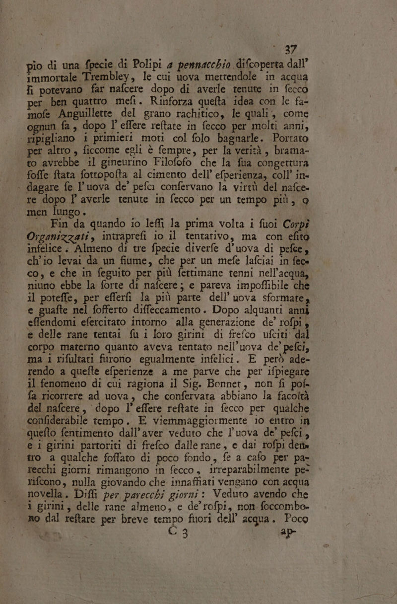 pio di una fpecie di Polipi 4 pennacchio difcoperta dall” ‘ immortale Trembley, le cui uova mettendole in acqua fi potevano far nafcere dopo di averle tenute in fecco per ben quattro meft. Rinforza quefta idea con le fa- mofe Anguillette del grano rachitico, le quali, come nun fa , dopo l’ effere reftate in fecco per molti anni, | ripigliano i primieri moti col folo bagnarle. Portato per altro, ficcome egli è fempre, per la verità, brama- to avrebbe il gineurino Filofofo che la fua congettura foffe ftata fottopofta al cimento dell’ efperienza, coll’ in- \ dagare fe l’uova de’ pefci confervano la virtù del nafce- re dopo I’ averle tenute in fecco per un tempo più, 9 men lungo. | | |. Fin da quando io leflì la prima volta i fuoi Corpi Organizzati , intraprefi 10 il tentativo, ma con efito infelice. Almeno di tre fpecie diverfe d’uova di pefee, ch'io levai da un fiume, che per un mefe lafciai in fece co, e che in feguito per più fettimane tenni nell'acqua, niuno ebbe la forte di nafcere; e pareva impoffibile che il poteffe, per efferfi la più parte dell’uova sformare, e guafte nel fofferto diffeccamento. Dopo alquanti anni effendomi efercitato intorno alla generazione de’ rofpi 3 e delle rane tentai fu i loro girini di frefco ufciti dal corpo materno quanto aveva tentato nell’uova de’ pefci, ma 1 rifultari furono egualmente infelici. È però ade- rendo a quefte efperienze a me parve che per ifpiegare il fenomeno di cui ragiona il Sig. Bonnet, non fi pof» fa ricorrere ad uova, che confervata abbiano la facoltà del nafcere, dopo l’effere reftate in fecco per qualche confiderabile tempo. E viemmaggiormente io entro in “quefto fentimento dall'aver veduto che l’uova de’ pefci, e i girini partoriti di frefco dallerane, e dai rofpi dette tro a qualche foffato di poco fondo, fe a cafo per pa- recchi giorni rimangono in fecco, irreparabilmente pe- rifcono, nulla giovando che innaffiati vengano con acqua novella. Difli per parecchi giorni: Veduro avendo che 1 girini, delle rane almeno, e de’rofpi, non foccomba. «no dal reftare per breve tempo filori dell’ acqua. Poco NNO C 3 | 4