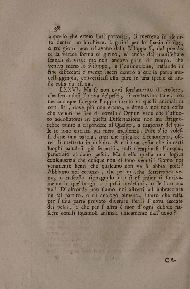 appreffo che erano ftati partoriti, li metteva in afciut&gt; to dentio un bicchiere. I girini per lo fpazio di due, o tre giorni non riftavano dallo fvilupparfi, dal prende. «re la verace forma di girino, ed anche dal manifeftare feonali di vita: ma non andava guari di tempo, chè Veniva meno lo fviluppo, e l'animazione, reftando in. fine diffeccati e mezzo laceri dentro a quella pania mus cellagginofa, convertitafi effa pure in una fpecie di ari- da colla duriffima. geni | LXXVI. Ma fe non evvi fondamento di credere, che feccandofi 1’ uova de’ pefci, fi confervino fine, co- me adunque fpiegare l’ apparimento di quefti animali in certi fiti, dove. più non erano, e dove a noi non cofta che venuti ne fien di novelli? Ognun vede che 1° affun- to addoffatomi in quefta Differtazione non mi ftrigne- rebbe punto a rifpondere al Quefito, a ragionar del qua» le io fono entrato per mera incidenza. Pure s' io volef- fi dirne una parola, anzi che fpiegare il fenomeno, ofe- rei di metterlo in dubbio. A noi non cofta che in certi luoghi paludofi già feccatifi, indi riempiutifi d’ acque , penetrato abbiano pefci. Ma è ella quefta una logica confeguenza che dunque non ci fono venuti? Siamo noi veramente ficuri che qualcuno non ve li. abbia pofti? Abbiamo noi certezza , che per qualche fotterranea ve- na, o nafcofto rignagnolo non fienfi infinuati furtiva» mente in que luoghi o 1 pefci medefimi, o le loro uo» va? D'altronde non fiamo noi aftretti ad abbracciare un tal partito, o un analogo almeno, fubito che refta. per l una parte provato divenire fterili 1’ uova feccate dei pefci, e che per I’ altra è fuor d’ogni dubbio na» fcere cotefti fquamofi animali unicamente dall’ uovo ? CA»