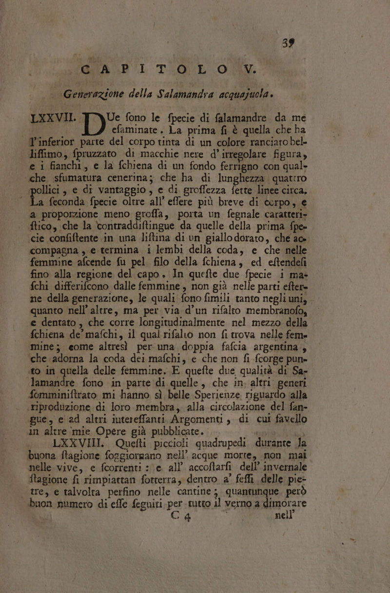 AGR BI TEGUL (OM / Generazione della Salamandra acquajuola » LXXVII. DE fono le fpecie di falamandre da me “su efaminate. La prima fi è quella che ba T'inferior parte del corpo tinta di un colore ranciaro bel liffimo, fpruzzato di macchie nere d’irregolare figura, e i fianchi, e la fchiena di un fondo ferrigno con qual- «che sfumatura cenerina; che ha di lunghezza quatiro pollici, e di vantaggio, e di groffezza fette linee circa, ‘ La feconda fpecie oltre all’ effere più breve di corpo, e a proporzione meno groffa, porta un fegnale caratteri» ftico, che la contraddiftingue da quelle della prima fpe» cie confiftente in una liftina di un giallo dorato, che ac» compagna , e. termina i lembi della coda, e che nelle femmine afcende fu pel filo della fchiena, ed eftendeli fino alla regione del capo. In quefte due fpecie i ma- fchi differifcono dalle femmine, non già nelle parti efter» ne della generazione, le quali fono fimili tanto negliuni, quanto nell’ altre, ma per via d’un rifalto membranofo, e dentato, che corre longitudinalmente nel mezzo della fchiena de’ mafchi, il qual rifalto non fi trova nelle fem mine; eome altresì per una doppia fafcia argentina, che adorna la coda dei mafchi, e che non fi fcorge pun» ito in quella delle femmine. E quefte due qualità. di Sa- «lamandre fono in parte di quelle, che in, altri. generi fomminiftrato mi hanno sì belle Sperienze riguardo (alla «riproduzione di loro membra, alla circolazione del fan- gue, e 2d altri iutereffanti Argomenti, di cui favello an altre mie Opere già pubblicate. ame tab LXXVHI. Quefti piccioli quadrupedi durante Ja buona ftagione foggiorgano nell’ acque morte, non mai nelle vive, e fcorrenti : e. all’ accoftarfi dell’ invernale ftagione fi rimpiattan fotterra, dentro a’ fefli delle pie- tre, e talvolta perfino nelle cantine; quantunque. però buon numero di effe feguiri per -rutto il verno a dimorare | Ca SA nell’