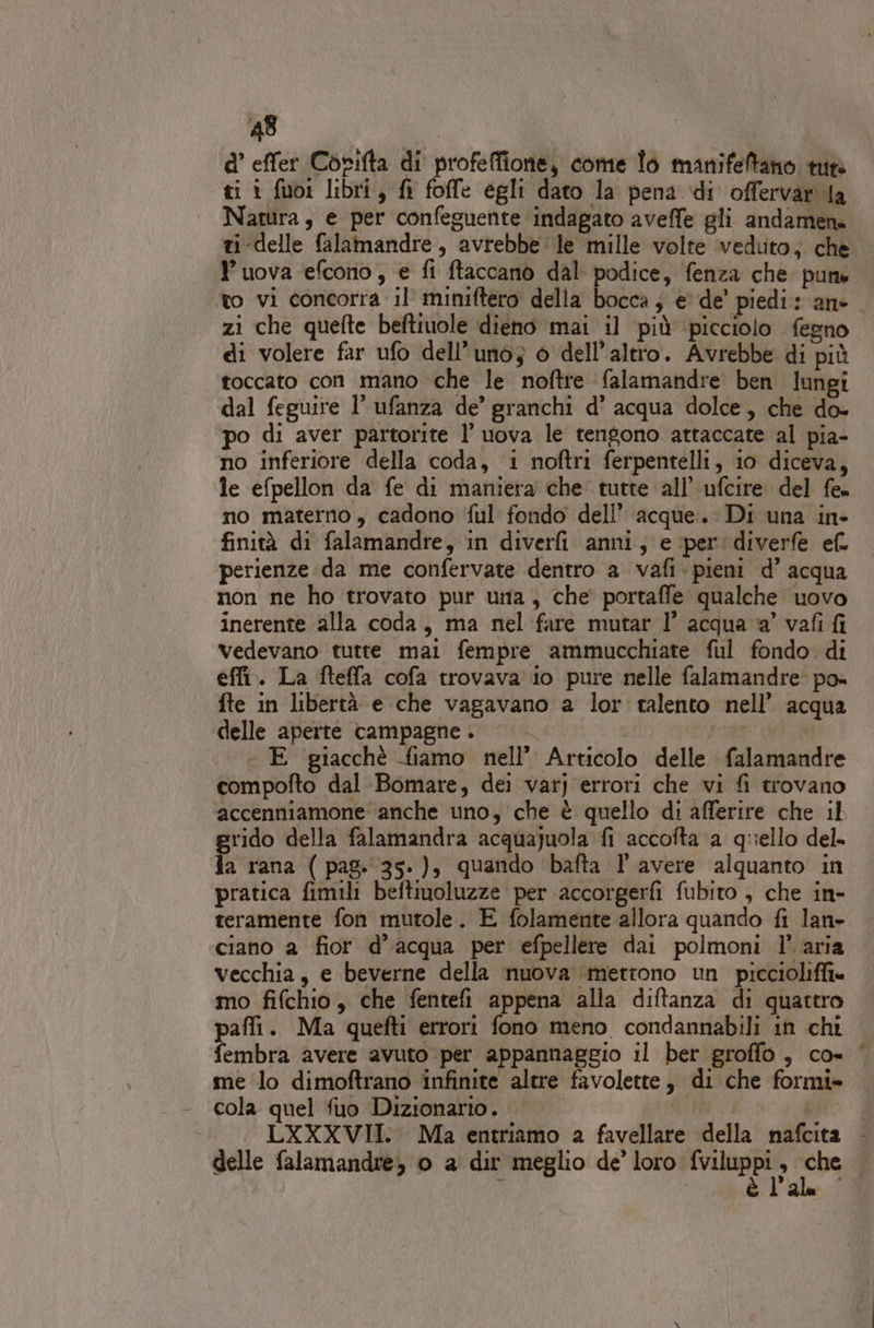 d’ effer Corifta di pai come To manifeftano tue ti i fuo1 libri, fi foffe egli dato la pena di offervar la Natura, e per confeguente indagato aveffe gli andamene ti delle falamandre, avrebbe ‘le mille volte veduto; che uova efcono, € fi ftaccano dal podice, fenza che pune to vi concorra il miniftero della bocca; e de’ piedi: ane zi che quefte beftiuole dieno mai il più picciolo fegno di volere far ufo dell’uno; o dell’altto. Avrebbe di più toccato con mano che le noftre falamandre ben lungi dal feguire l’ ufanza de’ granchi d’ acqua dolce, che do- po di aver partorite l’ uova le tengono attaccate al pia- no inferiore della coda, i noftri ferpentelli, io diceva, le efpellon da fe di maniera che tutte all’ ufcire del fe no materno , cadono ful fondo dell’ acque. Di una in- finità di falamandre, in diverli anni, e ‘per: diverfe ef. perienze da me confervate dentro a vafi. pieni d’ acqua non ne ho trovato pur urnia, che portaffe qualche uovo inerente alla coda, ma nel fare mutar 1° acqua a’ vafi fi vedevano tutte mai fempre ammucchiate ful fondo di effi. La fteffa cofa trovava io pure nelle falamandre: po» fte in libertà e che vagavano a lor talento nell’ acqua delle aperte campagne. © — | E giacchè fiamo nell’ Articolo delle falamandre compofto dal-Bomare, dei varj errori che vi fi trovano ‘accenniamone anche uno, che è quello di afferire che il grido della falamandra acquajuola fi accofta a quello del. fa rana ( pag. 35-), quando bafta l’ avere alquanto in pratica fimili beftiuoluzze per accorgerfi fubito , che in- teramente fon mutole. E folamente allora quando fi lan» ciano a fior d’acqua per efpellere dai polmoni l’aria vecchia, e beverne della nuova ‘mettono un piccioliffi» mo fifchio, che fentefi appena alla diftanza di quattro pafli. Ma quefti errori fono meno condannabili in chi fembra avere avuto per appannaggio il ber groffo , co« © me lo dimoftrano infinite altre favolette, di che formi» cola quel fuo Dizionario. | LXXXVII. Ma entriamo a favellare della nafcita . delle falamandre, 0 a dir meglio de’ loro TRN ee l'a