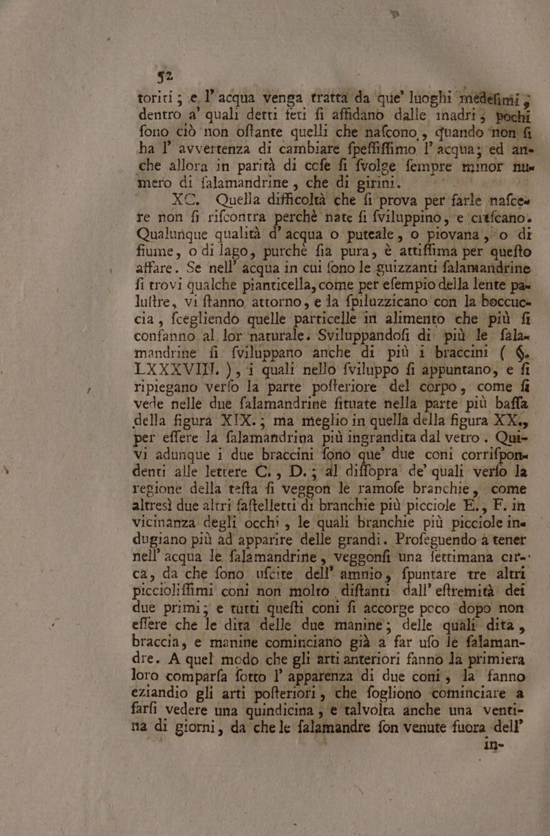 s2 toriti ; (e, l’acqua venga tratta da que’ luoghi medefimi; dentro a’ quali detti feti fi affidano dalle 1nadri} pochi fono ciò non oftante quelli che nafcono., quando ‘non fi ha I’ avvertenza di cambiare fpeffiffimo 1’ acqua; ed an. che allora in parità di cofe fi fvolge fempre minor nu mero di falamandrine , che di girini. | |. XC. Quella difficoltà che fi prova per farle nafces re non fi rifcontra perchè nate fi fviluppino, ‘e ‘crefcano. Qualunque qualità d’ acqua o puteale, o piovana 0 di fiume, o di lago, purché fia pura, è attiffima per quefto affare. Se nell’ acqua in cui fono le guizzanti falamandrine fi trovi qualche pianticella, come per efempio della lente pa» lultre, vi ftanno attorno, e la fpiluzzicano con la boccuc» cia, fcegliendo quelle particelle in alimento che più fi confanno al lor ‘naturale. Sviluppandofi di. più le. fala» mandrine fi fviluppano anche di più i braccini ( 6. LXXXVIN. ), i quali nello fviluppo fi appuntano, e fi ripiegano verfo la parte pofteriore del corpo, come fi vede nelle due falamandrine fituate nella parte più balla della figura XIX.; ma meglio in quella della figura XK, per effere la falamandrina più ingrandita dal vetro. Qui» vi adunque i due braccini fono que’ due coni corrifpon= denti alle lettere C., D.; al diffopra' de quali verfo la regione della tefta fi veggon le ramofe branchie, come altresì due altri faftelletti di branchie più picciole E., F. in vicinanza degli occhi , le quali branchie più picciole ine dugiano più ad apparire delle grandi. Profeguendo a tener nell’ acqua le falamandrine, veggonfi una fettimana cir-- ca, da che fono ufcite dell’ amnio, fpuntare tre altri piccioliffimi coni non molto diftanti. dall’ eftremità dei due primi; e tutti quefti coni fi accorge poco ‘dopo non effere che le dita delle due manine; delle quali’ dita, braccia, e manine cominciano già a far ufo le falaman- dre. A quel modo che gli arti anteriori fanno la primiera loro comparfa fotto l’ apparenza di due coni, la fanno eziandio gli arti pofteriori, che fogliono ‘cominciare a farfi vedere una quindicina ; e talvolta anche una venti- na di giorni, da chele falamandre fon venute fuora dell’ À in-
