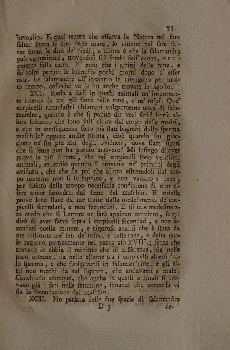 invoglio. E quel tenore che offerva Ia Natura nel fare animali ; eziandio quando. fi trovano ‘ne’ principj degli ovidutti , che chefia poi che allora eftraendoli ‘dal core po materno non fi fviloppino, e non vadano a' bene , per difetto della troppo néceffaria condizione di non ef fere ancor fecondati dal feme. del mafchio. E éotefte prove fono ftate da me tratte da}la medefimezza de’ cor- picelli fecondati, e non fecoridati. E di tale medefimez» za credo che il Lettore ne farà appieno convinto, fe gli. dirò di aver fatto fopra i corpicelli fecondati , e non fe- condati quella minuta ,.e rigorofa analifi che è ftata da me inftituita ne’ feti dè*rofpi, e delle rane, e della qua» le ragiono. partitamente nel paragrafo XVIII.; fenza che trovato io abbia il minimo che di differenza, ifia helle parti interne , fia nelle efterne tra i corpicelli afperfi dal. o fperma, e che fvolgevanfi in falamandritte; ‘e gli al tri non tocchi da tal liquore, che andavano, a' male, Conchiudo. adunque', che ‘anche in quefti animali fi tro. vano già i feti nelle femmine, innanzi che concorfa vi fia la fecondazione del mafthio. VELINA AGIL Ho parlate Pao, due fpecie di falamandre Ce