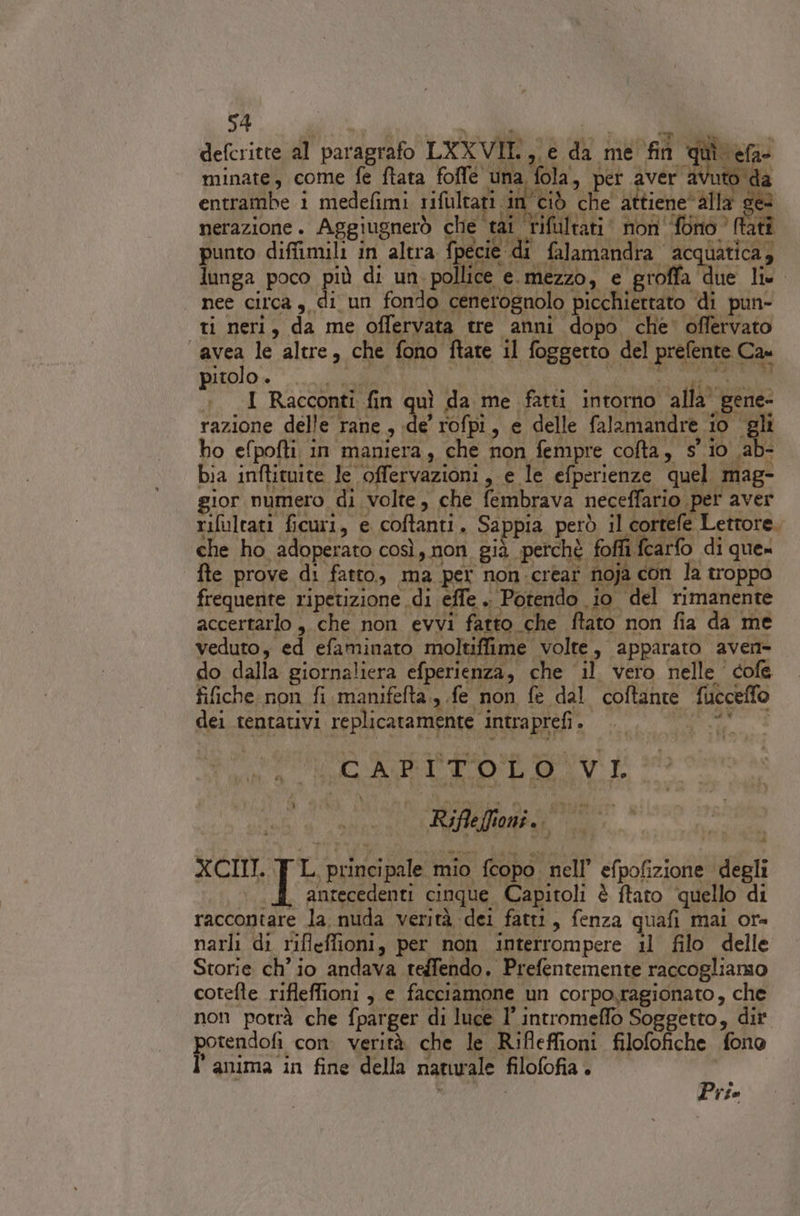 defcritte al paragrafo LXXVII., e da me fin î minate, come fe ftata foffé una fola, per aver avuto da i 4 x «prog de enni at c'uhe sl Lene : entrambe 1 medefimi rifultati in ciò che attiene‘ alla ge nerazione. Aggiugnerò cio tai rifultati‘ non ‘fono (tati punto diffimili in altra fpecie di falamandra acquatica, lunga poco più di un: pollice e. mezzo, e groffa due lix. nee circa, di un fondo cenerognolo picchiettato di pun- ti neri, da me offervata tre anni dopo che’ offervato “avea le altre, che fono ftate il foggetto del prefente Cau pitolo . Rane | OR IE TT +. I Racconti fin quì da me fatti intorno. alla” gene- razione delle rane, de rofpi, e delle falamandre io gli ho efpofti in maniera, che non fempre cofta, s' io .ab- bia inftituite le offervazioni, e le efperienze quel mag- gior numero di volte, che fembrava neceffario per aver rifultati ficuri, e coftanti. Sappia però il cortefe Lettore. che ho adoperato così, non già perchè foffi fcarfo di que» fte prove di fatto, ma per non .crear noja con la troppo frequente ripetizione di effe . Potendo io del rimanente accertarlo , che non evvi fatto che ftato non fia da me veduto, ed efaminato moltiffime volte, apparato aven&gt; do dalla giornaliera efperienza, che il vero nelle cofe fifiche non fi manifefta., fe non fe dal coftante fucceffo dei tentativi replicatamente intraprefi.. ‘RE. CARLTOLONVI Na Rifleffioni.. prot 1 xCIM. I principale mio fcopo nell’ efpofizione degli Vela» P.] antecedenti cinque Capitoli è ftato quello di raccontare la nuda verità dei fatt1, fenza quafi mai or= narli di rifleffioni, per non interrompere il filo delle Storie ch'io andava teffendo. Prefentemente raccogliamo cotefte rifleffioni , e facciamone un corpo,ragionato, che non potrà che fparger di luce 1’ intromeffo Soggetto, dir ppIcndoA, con. verità che le Rifleffioni filofofiche fono anuma in fine della naturale filofofia . ; 4 . Pri.