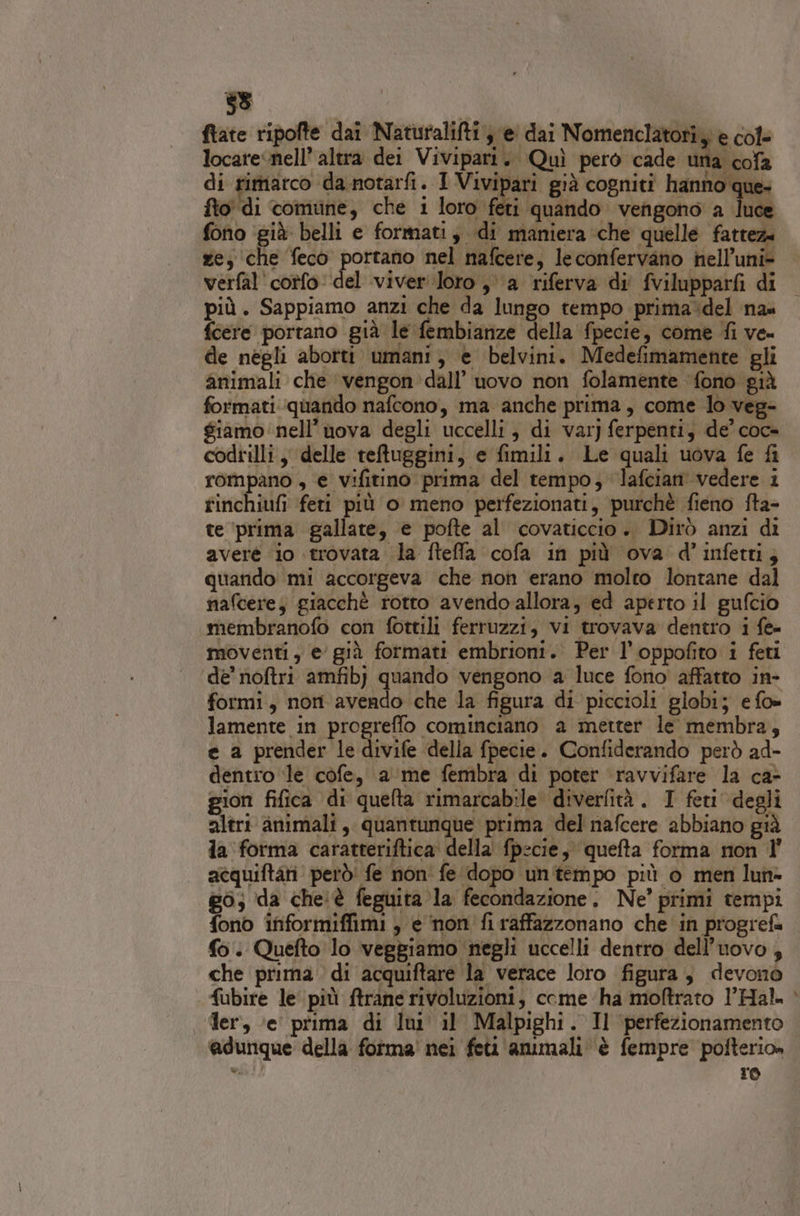 ftate ripofte dai Naturalifti je dai Nomenclatori y è cole locare nell’ altra dei Vivipari. Quì pero cade aicofa di rimarco da notarfi. I Vivipari già cogniti hanno que. fto' di comune, che 1 loro feti quando vengono a luce fono ‘già. belli e formati, di maniera ‘che quelle fattez. ze, che feco portano nel nafcere, leconfervano nell’uni&gt; verfal'cotfo del viveri loro ,° a riferva di fvilupparfi di più. Sappiamo anzi che da lungo tempo prima:del na fcere portano già le fembianze della fpecie, come fi ve- de negli aborti umani, e belvini. Medefimamente gli animali che vengon dall’ uovo non folamente ‘fono già formati quando nafcono, ma anche prima , come lo veg- $iamo nell’ nova degli uccelli, di var) ferpenti, de’ coc- codrilli, delle teftuggini, e fimili. Le quali uova fe fi rompano , e vifitino prima del tempo; ‘lafcian vedere i rinchiufi feti più o meno perfezionati, purchè fieno fta- te ‘prima gallate, e pofte al covaticcio. Dirò anzi di avere io trovata la fteffa cofa in più ova d’infetti; quando mi accorgeva che non erano molto lontane dal nafcere; giacchè rotto avendo allora, ed aperto il gufcio membranofo con fottili ferruzzi, vi trovava dentro i fe- de’ noftri amfibj quando vengono ‘a luce fono affatto in- formi, non avendo che la figura di piccioli globi; e fo» lamente in progreffo cominciano a metter le membra, e a prender le divife della fpecie. Confiderando però ad- dentro le cofe, a me fembra di poter ‘ravvifare la ca- gion fifica di quelta rimarcabile diverfità. I feti degli altri animali, quantunque prima del nafcere abbiano già la forma caratteriftica della fpecie, quefta forma mon ll’ atquiftari però! fe non' fe dopo untempo più o men lun= g6; da cheiè feguita la fecondazione. Ne’ primi tempi fono informiffimi , e non fi raffazzonano che in progrefa fo. Quefto lo veggiamo negli uccelli dentro dell'uovo, che prima di acquiftare la verace loro figura, devono fubire le più ftrane rivoluzioni, come ha moftrato l’Hal. Jer, ‘e’ prima di lui il Malpighi. Il ‘perfezionamento @dunque della forma nei feti ammali è fempre pofterio» ». re %