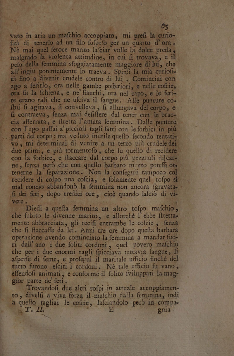 C@ f . i RTAS ‘vato in aria un mafchio accoppiato, mi prefi la curio- © fi di nega ad un filo fofpe per un quarto d'ora. Nè mai quel feroce marito laciar volle la dolce preda, rado la violenta attitudine, in cui fi trovava, e il ‘all ingiù porentemente lo traeva. Spinfi la mia curiofi» tè fino a divenir ‘crudele contro di lui. Cominciai con ago a ferirlo, ora nelle gambe pofteriori, e nelle cofcie, «ora fu la fchiena, e ne' fianchi, ora nel capo, e le feri= te erano tali che ne ufciva il fangue. Alle punture co- ftui G agitava, fi convelleva, fi allunsava del corpo, e .. fi contraeva, fenza mai defitere dal tener con le brac-. cia afferrata, e ftretta l'amata femmina. Dalle punture . con l'ago paffai a’ piccioli tagli farti con le forbici in più. .. parti del corpo: ma veduto inutile quelto fecondo tentati» | vo, mi determinai di venire a un terzo più crudele dei ‘due primi, e più totmentofo, che fu quello di recidere. con la forbice, e ftaccare dal corpo più pezziioli dilcara ne, fenza però che con quefto barbaro mezzo potefli ta. tenerne la feparazione. Non la confeguii tampoco col recidere di colpo una cofcia, e folamente quel rofpo sf mal concio abbandonò la femmina non ancora feravata» . fi dei feti, dopo tredici ore, cioè quando lafciò di vi» A CER ERE e9 yy su dep «.. Diedi a quelta femmina.un altro rofpo mafchio, «che fubito le divenne marito, e allorchè l’ ebbe ftretta= ‘mente abbracciata, gli recifi entrambe le cofcie , fenza che fi ftaccaffe da lei.. Anzi tre ore dopo quefta ‘barbara operazione avendo cominciato Ja femmina a mandar fuo- ri dali’ ano. i due foliti cordoni, quel povero mafchio che per i due enormi tagli fpicciava tuttavia fangue, lt .afperfe di feme, e profecuì il maritale ufficio finchè del tutto furono \efciti i cordoni. Nè tale ufficio fu vano, effendofi animati, e conforme il folito fviluppati la mag- gior parte de’ feti. LAYSC ARA “‘Trovandofi due altri rofpi in attuale accoppiamen- to, divelfi a viva forza il-mafchio dalla femmina, indi 1a quefto tagliar le cofcie, lafciandolo però in. compa» auido LL » a gnia. &amp; \ pes »