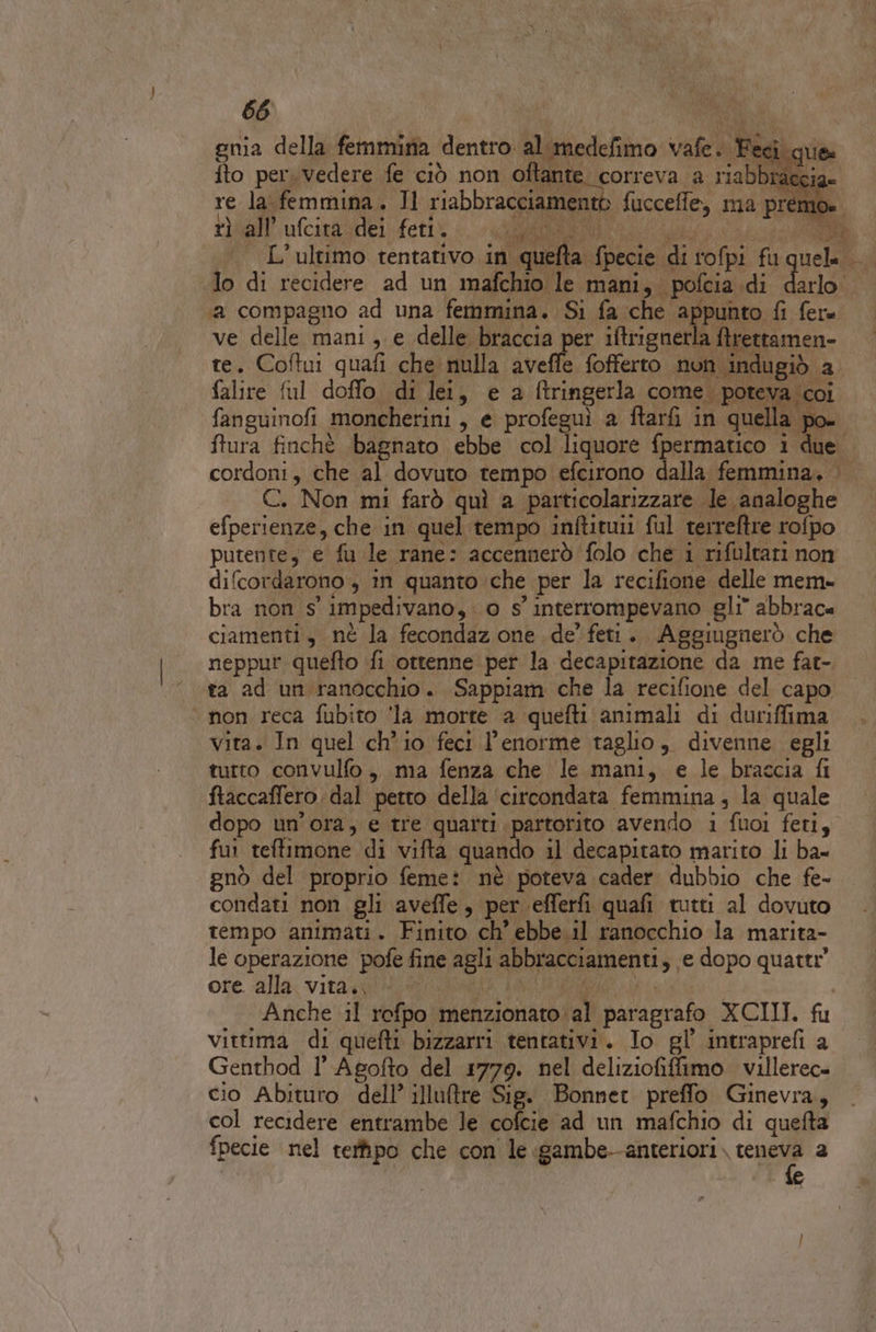 gnia della femmina dentro al.medefimo vafe. È eci. c fto per vedere fe ciò non oftante correva a riabbraccia .. L'ultimo tentativo in quefta fpecie di rofpi fu cn lo di recidere ad un mafchio le mani, pofcia di darlo falire ful doffo di lei, e a ftringerla come. pote: ‘coi Ps; fanguinofi moncherini, e profeguì a ftarfi in quella de tf ftura finchè bagnato ebbe col liquore fpermatico i due cordoni, che al dovuto tempo efcirono dalla femmina. . C. Non mi farò quì a particolarizzare le analoghe efperienze, che in quel tempo inftituii ful terreftre rofpo putente, e fu le rane: accennerò folo che i rifultari non difcordarono , în quanto che per la recifione delle mem- bra non s' impedivano, 0 s' interrompevano gli” abbrac« ciamenti, nè la fecondaz one de’ feti. Aggiugnerò che neppur quefto fi ottenne per la decapitazione da me fat- ta ad un ranocchio. Sappiam che la recifione del capo non reca fubito ‘la morte a quefti animali di duriffima vita. In quel chio feci l'enorme taglio, divenne egli tutto convulfo,, ma fenza che le mani, e le braccia fi ftaccaffero. dal petto della ‘circondata femmina , la quale dopo un'ora, e tre quarti partorito avendo 1 fuoi feti, fui teftimone di vifta quando il decapitato marito li ba- gnò del proprio feme: nè poteva cader dubbio che fe- condati non gli aveffe, per efferfi quafi tutti al dovuto tempo animati. Finito ch’ ebbe. il ranocchio la marita- le operazione pofe fine agli abbracciamenti, ‘e dopo quatti” ore. alla vita. ORLO. MA i | | Anche il rofpo menzionato al paragrafo XCIII. fu vittima di quefti bizzarri tentativi. Io gl’ intraprefi a Genthod 1° Agofto del 1779. nel deliziofiffimo. villerec- cio Abituro dell’ illuftre Sig. Bonnet preffo Ginevra, col recidere entrambe le cofcie ad un mafchio di quefta fpecie nel rerfipo che con le gambe--anteriori. CARE a | e