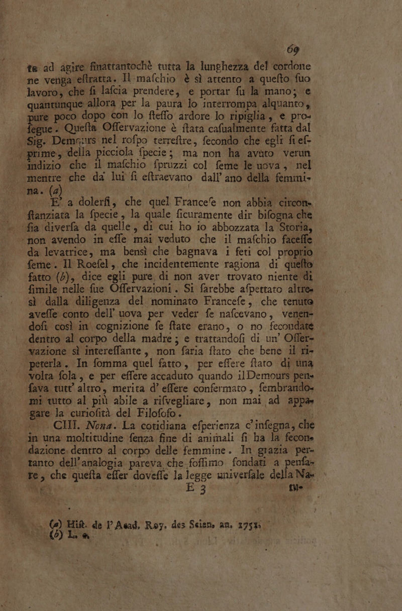 ta ad agire finattantochè tutta la lunghezza del cordone ne venga eftratta. Il-mafchio è sì attento a quefto fuo quantunque allora per la paura lo interrompa alquanto, pure poco dopo con lo fteffo ardore lo ripiglia, e pro- Tegue . Quefta Offervazione è ftata cafualmente fatta dal - ‘E a dolerfi, che quel France non abbia circon feme . Il Roefel, che incidentemente ragiona di quefto fatto (4), dice egli pure di non aver trovato niente di fimile nelle fue Offervazioni. Si farebbe afpettato altre» sì dalla diligenza del nominato Francefe, che tenuto aveffe conto dell’ uova per veder fe nafcevano, venen- dofi così in' cognizione fe ftate erano, o no fecondate dentro al corpo della madre; e trattandofi di un’ Offer- peterla. In fomma quel fatto, per effere ftato di una fava tutt’ altro, merita d’ effere confermato, fembrando. ato DIL . . è 4 i mi tutto al più abile a rifvegliare, non mai ad appa» ‘gare la curiofità del Filofofo. RASTS, in una moltitudine ‘fenza fine di animali fi ha la fecone EA i E 3 {ye n