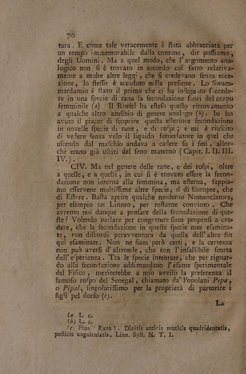 tura. E come tale veracemente è ftata abbracciata per un cempò immemorabile dalla comune, dir poffiamo,; degli Uomini. Ma 2 quel modo, che 1 argomento ana. logico non fi è trovato in accordo) col fatto relativa». menre a molte altre leggi, che fi credevano ‘fenza ecce= zione, lo fteffo è accaduto nella prefente. Lo Swame merdamio è ftato il primo che ci ha infegnuto ficcede- re in una fpecie di rana la fecondazione fuori del corpò femminile (2) ‘Il Roefel ha eftefo quefto ritrovamento a qualche altro! amfibio di genere analogo (5). Io ho avuto il piacer di fcoprire quelta efteriore fecondazione in novelle fpecie di rane, e di'ropi; e mi è riufcito di vedere fenza velo il liquido fecondatore in quel che ufcendo dal mafchio andava a cadere fu i feti, allor». ci erano già ufciti del feno materno ( Capit. I. Il. IL. cav. Ma nel genere delle rane, e dei rofpi, oltre a quelle, e a quelli, in cui fi è trovato effere la fecon= dazione non interna alla femmina, ma efterna, fappia- mo effervene moltiffime altre fpecie, sì di Europee, che di Eftere. Bafta aprire qualche moderno Nomenclatore, per efempio un Linneo, per reftarne convinto . Che avremo noi dunque a penfare della fecondazione di que= | fte? Volendo parlare per congetture fiam propenfi a crea dere, che la fecondazione in quefte fpecie non efamina= te, ron difcordi peravventura da quella dell’ altre fin quì efaminate. Non ne fiam’ però certi, e la certezza non può averfi d'altronde, che con l’infallibile fcorta. dell’ e‘perienza. Tra le fpecie intentate, che per riguars do alla fecondazione addimandano 7 efame fperimentale del Fifico, meriterebbe a mio ‘avvifo la preferenza il famofo rofpo del Senegal, chiamato da’ Popolani Pip4, o Pipal, fingolariffimo per la proprietà di partorire 1 figli pel dorfo{c) 4.1 Sfar gato LEQ RETE Kg La ha la-Li.c, (5) La Co si ni : STI PRESI fc) Pipa‘ Rana). Digitis anticis muticis quadridentatis; pofticis unguiculatis, Linn, Syt. N. T. IL
