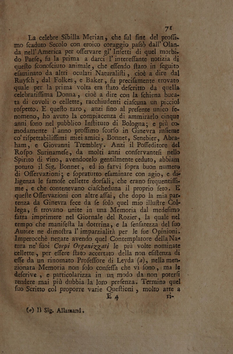 pa TI La celebre Sibilla Meriany che ful fine del proff. mo fcaduto Secolo con eroico coraggio pafsò dall’ Olan. do Paefe, fu la prima a darci l’ intereffante notizia di efaminato da altri oculati Naturalifti, cioè a dire da] ‘Ruyfch y dal Folkes, e Baker, fu precifamente trovato anni fono nel pubblico Inftituto di Bologna; e più CO modamente l’anno proffimo fcorfo in Ginevra mfieme co rifpettabiliffimi mietamici, Bonnet, Senebier, Abra». Rofpo Surinamefe, da molti anni confervantefi nello Spirito di vino, avendocelo gentilmente ceduto, abbiam. potuto il Sig. Bonnet, ed.io farvi fopra buon numero di Offervazioni; e fopratutto: efaminare con agio, e die ligenza le famofe cellette dorfali, che erano frequentiffi» me, e che contenevano ciafcheduna il proprio fero. È tempo che manifefta la dottrina, e la fenfatezza del fuo. Autore ne dimoftra l’ imparzialità per le fue Opinioni, cellette, per. effere ftato accertato della non efiftenza di rendere mai più dubbia la loro prefenza, Termina quel n | Lg, Ria 12.0) Dl Sie. Allarnand.