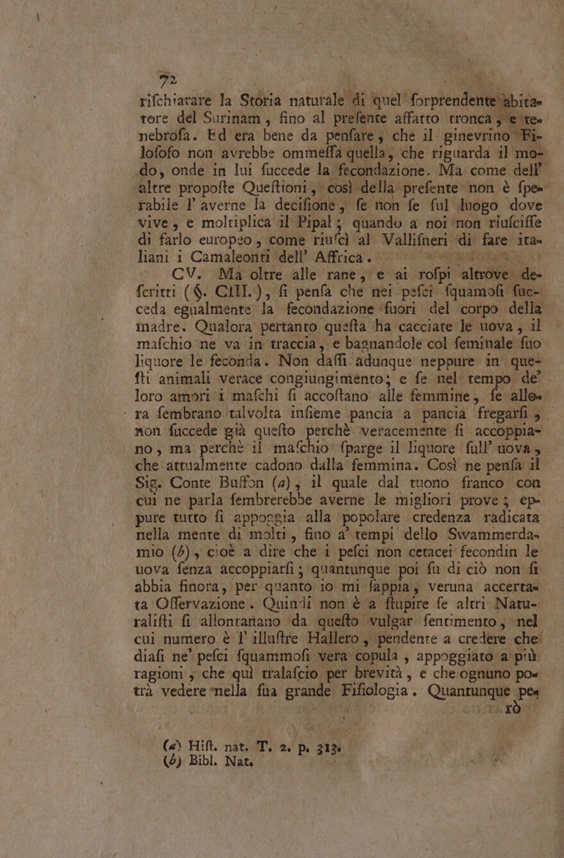 rifchiarare la Storia naturale di quel forprendente abita» tore del Surinam, fino al prefente affatto tronca yer nebrofa. Ed era bene da penfare, che il ginevrino Fi lofofo non avrebbe ommeffa quella, che riguarda il mo- «do, onde in lui fuccede la fecondazione. Ma come dell’ altre propofte Queftioni, così della prefente non è fpe= rabile I averne la decifione, fe non fe ful luogo dove . vive, e moltiplica il Pipal; quando a noi ‘non riufciffe di farlo europeo, come riufcì al Vallifneri ‘di fare ita= liani i Camaleonti “dell’Africa. 0 ar CV. Ma oltre alle rane, e ai rofpi altrove de- feritti ($. CLII.), fi penfa che nei psfci fquamofi fuc- ceda egualmente la fecondazione ‘fuori del. corpo della madre. Qualora pertanto quefta ha cacciate le uova, il mafchio ne va ‘in traccia, e basnandole col feminale fuo liquore le feconda. Non dafli. adunque neppure in que- fti animali verace congiungimento; e fe nel tempo de’. loro amori (i mafchi fi accoftano alle femmine, fe allo» - ra fembrano talvolta infieme pancia a pancia fregarfi, mon fuccede più quefto perchè veracemente fi accoppia- no, ma perchè il mafchio' fparge il liquore full’ uova, che attualmente cadono dalla femmina. Così ne penfa il Sig. Conte Buffon (4), il quale dal tuono franco con cui ne parla fembrerebbe averne le migliori prove; ep- pure tutto fi appoggia alla popolare credenza radicata nella mente di molti, fino a' tempi dello Swammerda» mio (5), cioè a dire che 1 pefci non cetacei fecondin le uova fenzaaccoppiarfi ; quantunque poi fu di ciò non fi abbia finora, per quanto 10 mi fappia, veruna accerta ta Offervazione. Quindi non è a ftupire fe altri Natu- ralifti fi allontanano da quefto ivulgar fentimento ; nel cui numero è l' illultre Hallero ,, pendente a credere che! diafi ne' pefci fquammofi vera copula , appoggiato a più ragioni ; che quì tralafcio per brevità, e che.ognuno po« trà vedere nella fùa grande Fifiologia. Quantunque pes («) Hift. nat. T. ad 6 in (6) Bibl. Nat. Sa 7