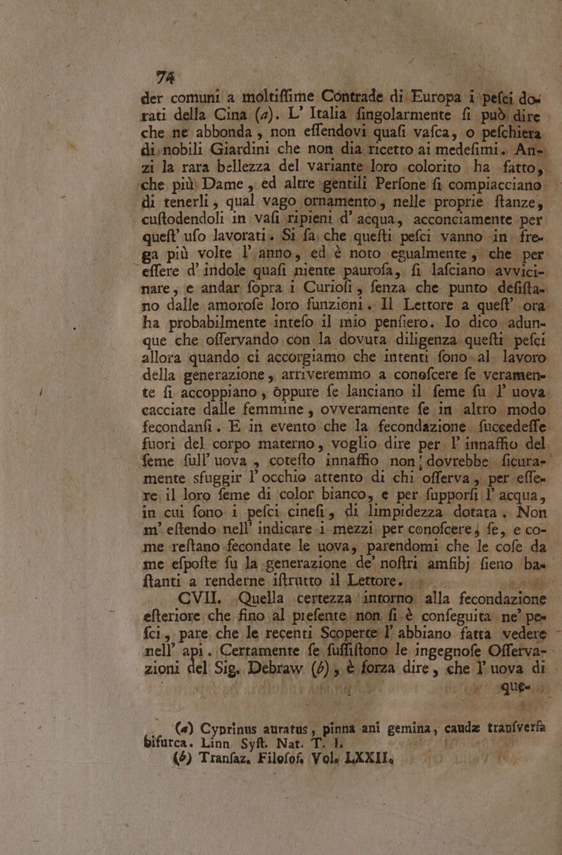 der comuni a moltiflime Contrade di Europa i\pefci dos. rati della Cina (2). L' Italia fingolarmente fi può dire che ne abbonda , non effendovi quafi vafca, o pefchiera di. nobili Giardini che non dia ricetto ai medefimi. An- zi la rara bellezza del variante loro colorito ha fatto,. che più Dame , ed altre-gentili Perfone fi compiacciano. | di tenerli, qual vago ornamento, nelle proprie ftanze, cuftodendoli in vafi ripieni d’acqua, acconciamente per quell ufo lavorati. Si fa) che quefti pefci vanno in. fre- a più volte l’anno, ed. è noto egualmente, che per “ effere d’ indole quafi niente paurofa,. fi lafciano avvici-. nare, e andar fopra i Curiofi fenza che punto defifta= no dalle amorofe loro funzioni. Il Lettore a quell’ ora ha probabilmente intefo il mio penfiero. Io dico adun- que che offervando con la dovuta diligenza quefti pefci allora quando ci accorgiamo che intenti fono.al. lavoro della generazione ,. arriveremmo a conefcere fe veramen= te fi accoppiano y oppure fe lanciano il feme fu 1 uova. cacciate dalle femmine, ovveramente fe in ‘altro modo fecondanfi. E in evento che la fecondazione. fiuceedeffe. fuori del corpo materno , voglio dire per, 1 innaffio del. feme full’uova , cotefto innaffio non'!dovrebbe ficura»' mente sfuggir l'occhio attento di chi offerva , per effe» re il loro feme di color bianco, e per fupporfi l’acqua, in cui fono i pefci cinefi, di limpidezza dotata +. Non m° eftendo nell’ indicare.1. mezzi. per conofcere j fe, e co- me reftano fecondate le uova; \parendomi che le cofe da me efpofte fu la generazione de’ noftri amfibj fieno ba». ftanti a renderne iftrutto il Lettore. è sa A CVII. Quella certezza ‘intorno alla fecondazione efteriore che fino al prefente non; fi.è confeguita ne? pe= {ci., pare. che le recenti Scoperte l’ abbiano fatta vedere - nell’ api. Certamente fe fuffiftono le ingegnofe Offerva». zioni del: Sig.. Debraw (5) è forza dire, che l'uova di . Usi ti Aa Lie visus vo L (4) Cyprinus auratus, pinna ani gemina, cauda tranfverfa bifurca. Linn Syft. Nat. T. I. | PchatABOA (AMEARTAAAAE (6) Tranfaz. Filofof Vole LXXIL, . |). fi)