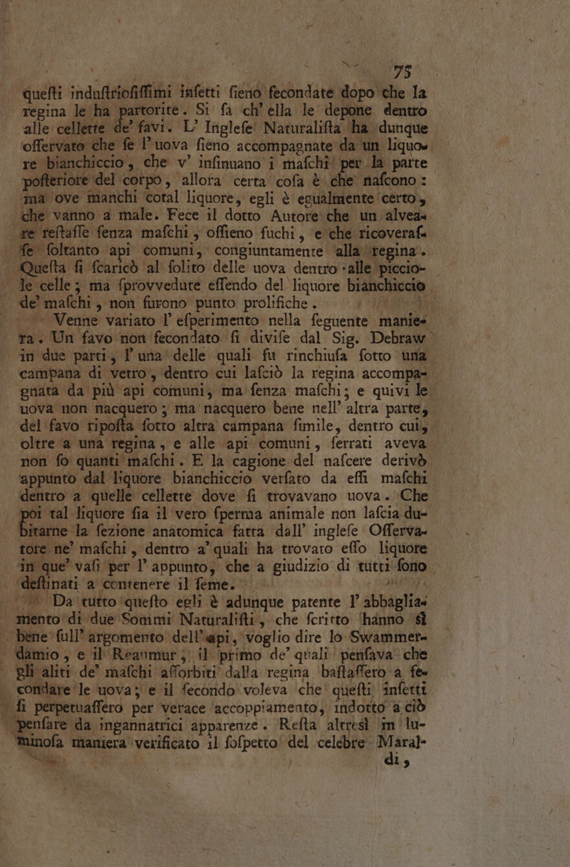 RE 8” quefti induftriofiffimi infetti fienò fecondate dopo che la regina le ha partorite. Si fa ‘ch’ ella le depone dentro alle cellette de’ favi. L’ Inglefe' Naturalifta ‘ha ‘dunque ‘offervato che fe l’uova fieno accompagnate da un liquo».. re ‘bianchiccio , che v° infinuano i mafchî' per la parte. pofteriore ‘del corpo, allora certa’ cofa è che' nafcono: ‘ma ove manchi cotal liquore, egli è estialmente ‘certo, che vanno a male. Fece il dotto Autore:che un alvea« re reftafle fenza mafchi, offieno fuchi, e che ricoverafa . Me foltanto api comuni, congiuntamente ‘alla \regina.. Quefta fi fcaricò al folito delle uova dentro «alle piccio- | Je celle; ma (provvedute effendo del liquore bianchiccio de? mafchi, non furono punto prolifiche . ear |» Venne variato l’ efperimento nella feguente manie» ra. Un favo non fecondato fi divife dal Sig. Debraw in due parti, l'una’ delle quali fu rinchiufa fotto ‘una. campana di vetro, dentro cui lafciò la regina accompa=. ‘nata da più api comuni, ma fenza mafchi; e quivi le uova non nacquero ; ma nacquero bene nell’ altra parte; del ‘favo ripofta fotto altra campana fimile, dentro cui oltre ‘a una regina, e alle api comuni, ferrati aveva non fo quanti mafchi. E la cagione del nafcere derivò ‘appunto dal liquore bianchiccio verfato da effi mafchi dentro a quelle cellette dove fi trovavano uova. Che ine tal liquore fia il vero fperrna animale non lafcia du- bitarne la fezione anatomica fatta dall’ inglefe Offerva= tore ne mafchi, dentro a’ quali ha trovato effo liquore ‘in que’ vafi per l’ appunto, che a giudizio di tutti'fono &gt; ‘deftinati a contenere il feme.® SMATOT A ||. Da'tutto (quefto egli è adunque patente 1’ abbaglia« | mento di due Sommi Naturalifti, che fcritto (hanno ‘sì . bene full’ argomento ‘dell’api, voglio dire lo Swammet= | damio, e il Reaumurj il primo de’ quali. penfava. che pli aliti de’ mafchi'afforbiti. dalla regina ‘baftaffero ‘a fe condare ‘le uova; e il fecondo voleva che’ quefti infetti | fi perpetuaffero per verace ‘accoppiamento; indotto a ciò | penfare da ingannatrici apparenze. Refta altresì im lu- tuinofa ‘maniera ‘verificato il fofpetto! del celebre: c'e SN È Ì i 19