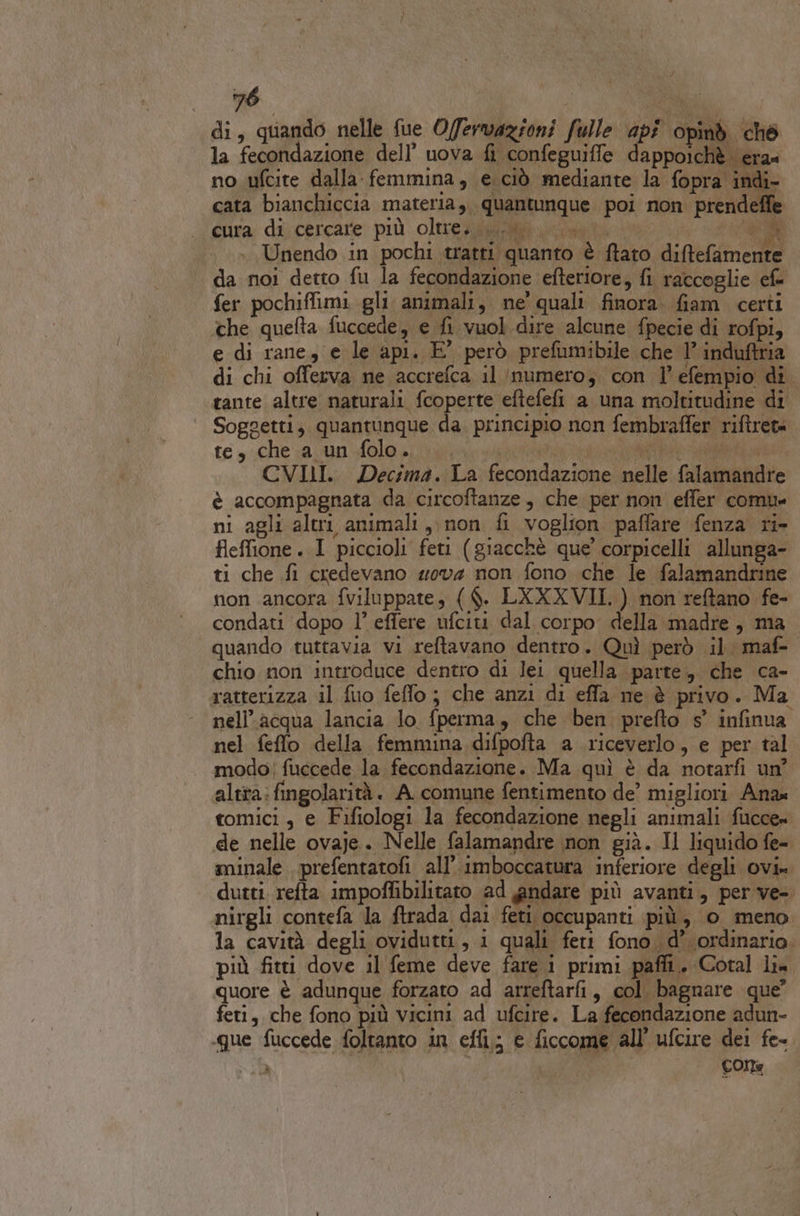 di, quando nelle fue O/fervazioni fulle api opind ché la fecondazione dell’ uova fi confeguiffe dappoichè era» no ufcite dalla femmina, e ciò mediante la fopra indi- cata bianchiccia materia, quantunque poi non prendeffe cura di cercare più oltre; ui. \.u D Unendo in pochi tratti quanto è ftato diftefamente | da noi detto fu la fecondazione efteriore, fi raccoglie ef fer pochiffimi gli animali, ne’ quali finora. fiam certi che quefta fuccede, e fi vuol dire alcune fpecie di rofpi, e di rane, e le api. E’ però prefumibile che l’ induftria di chi offerva ne accrefca il numero, con 1 efempio di tante altre naturali fcoperte eftefefi a una moltitudine di Soggetti, quantunque da. principio non fembraffer riftret= te, che a un folo.. —. bg ae CVILI. Decima. La fecondazione nelle falamandre è accompagnata da circoftanze, che per non effer comu= ni agli altri animali, non fi voglion paffare fenza ri- fleffione. I piccioli feti (giacchè que’ corpicelli allunga- ti che fi credevano wov4 non fono che le falamandrine non ancora fviluppate, ($. LXXXVII. ) non reftano fe- condati dopo 1° effere ufciti dal corpo della madre, ma quando tuttavia vi reftavano dentro. Quì però il maf- chio non introduce dentro di lei quella parte, che ca- ratterizza il fuo feffo; che anzi di effa ne è privo. Ma nell’acqua lancia lo fperma, che ben prefto 5° infinua nel feflo della femmina difpofta a riceverlo, e per tal modo; fuccede la fecondazione. Ma quì è da notarfi un? altra: fingolarità . A. comune fentimento de’ migliori Ana tomici, e Fifiologi la fecondazione negli animali fucce= de nelle ovaje. Nelle falamandre non già. Il liquido fe- minale . prefentatofi all’ imboccatura inferiore degli ovi» dutti. refta impoffibilitato ad andare più avanti, per ve- nirgli contefa la ftrada dai feti occupanti più, 0 meno la cavità degli ovidutti, i quali feri fono. d’ ordinario. più fitti dove il feme deve fare i primi paffi. Cotal li» quore è adunque forzato ad arreftarfi, col. bagnare que” feti, che fono più vicini ad ufcire. La fecondazione adun- «que fuccede foltanto in effi; e ficcome all’ ufcire dei fe- A COLE