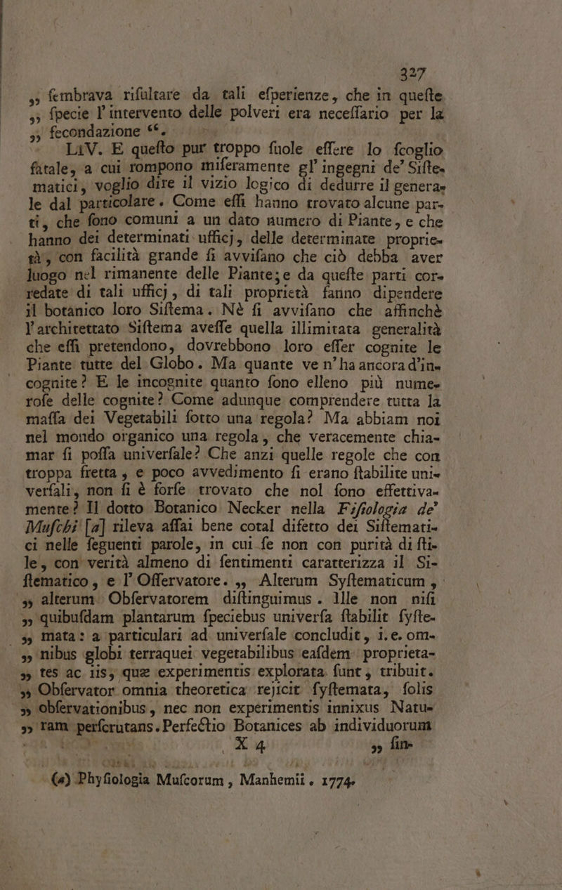 33 fembrava rifaltare da tali efperienze, che in quefte 33 fpecie l'intervento delle polveri era neceffario per la 3) fecondazione ““. Pa LiV. E quefto pur troppo fuole effere lo fcoglio fatale, a cui rompono miferamente gl’ ingegni de’ Sifte. matici, voglio dire il vizio logico di dedurre il genera» le dal particolare. Come efli hanno trovato alcune par. ti, che fono comuni a un dato numero di Piante, e che hanno dei determinati ufficj, delle determinate. proprie» tà, con facilità grande fi avvifano che ciò debba aver luogo nel rimanente delle Pianteje da quefte. parti cor- redate di tali ufficj, di tali proprietà farino dipendere il botanico loro Siftema. Nè fi avvifano che affinchè l’architettato Siftema aveffe quella illimitata generalità che effi pretendono, dovrebbono loro effer cognite le Piante tutte del Globo. Ma quante ve n’ha ancora d’in» cognite? E le incognite quanto fono elleno più nume» rofe delle copnite? Come adunque comprendere tutta la maffa dei Vegetabili fotto una regola? Ma abbiam noî nel mondo organico una regola, che veracemente chia- mar fi poffa univerfale? Che anzi quelle regole che con troppa fretta, e poco avvedimento fi erano ftabilite unie verfali, non fi è forfe trovato che nol fono effettiva- mente? Il dotto Botanico Necker nella Fifsologia de’ Mufchi' [a] rileva affai bene cotal difetto dei signi ci nelle feguenti parole, in cui fe non con purità di fti- le, con verità almeno di fentimenti caratterizza il Si- flematico, e l'Offervatore. ,;3 Alterum Syftematicum , 13 alterum. Obfervatorem diftinguimus . llle non nifi 3 quibufdam plantarum fpeciebus univerfa ftabilit fyfte- 3, mata: a particulari ad. univerfale concludit, i.e. om- so Nibus globi terraquei. vegetabilibus eafdem:' proprieta- sy tes ac. 1isy que iexperimentis: explorata. funt ; tribuit. 39 Obfervator omnia theoretica rejicit fyftemata; folis &gt; obfervationibus, nec non experimentis innixus Natu= sy ram perferutans. Perfeftio Botanices ab individuorum PER PRA REI X4 3, fin ILE i gii (4) Phyfiologia Mufcorum ’ Manhemii. 1774