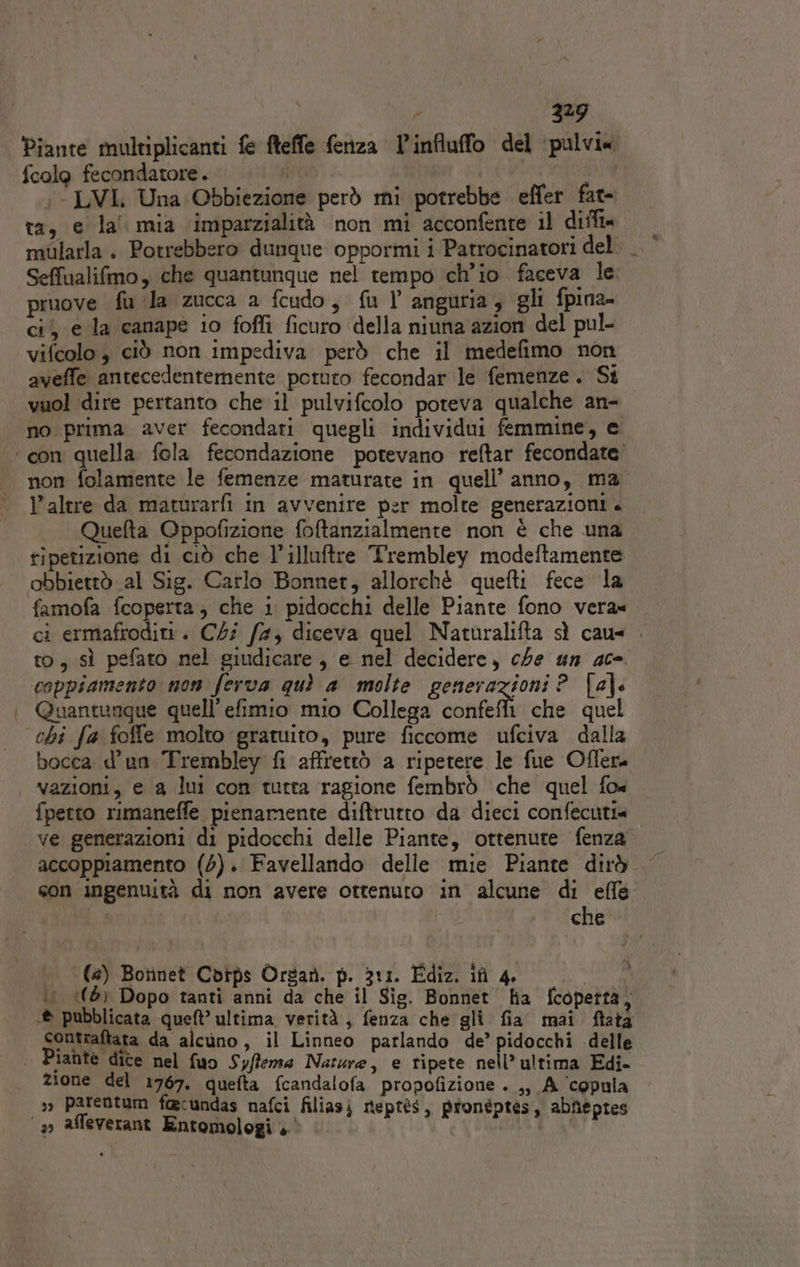 ‘Piante multiplicanti {e fteffe fenza l'influffo del ‘pulvi« {colo fecondatore. | :-LVI Una Obbiezione però mi potrebbe effer fat- ta, e la mia imparzialità non mi acconfente il diffi« mularla . Potrebbero dunque oppormi i Patrocinatori del. Seffualifmo, che quantunque nel tempo ch'io faceva le pruove fu ‘la zucca a fcudo, fu V anguria, gli fpina- ci, e la canape io foffi ficuro ‘della niuna azion del pul- vifcolo , ciò non impediva però che il medefimo non aveffe antecedentemente potuto fecondar le femenze. St vuol dire pertanto che il pulvifcolo poteva qualche an- non folamente le femenze maturate in quell’anno, ma l’altre da maturarfi in avvenire per molte generazioni . Quefta Gppofizione foftanzialmente non è che una ripetizione di ciò che l’illuftre Trembley modeftamente obbiettò al Sig. Carlo Bonner, allorché quefti fece la famofa fcoperta; che i pidocchi delle Piante fono vera» ci ermafroditi. C4i f#, diceva quel Naturalifta sì cau= . to, sì pefato nel giudicare, e nel decidere, che un 40°. coppiamento non ferva quì a molte generazioni P_ [a]: Quantunque quell’ efimio mio Collega confe che quel chi fa foffe molto gratuito, pure ficcome ufciva dalla bocca d’un Trembley fi affrettò a ripetere le fue Offera vazioni, e a lui con tutta ragione fembrò che quel fo« fpetto rimaneffe pienamente diftrutto da dieci confecuti accoppiamento (4). Favellando delle mie Piante dirò son ingenuità di non avere ottenuto in alcune di effe | che (#) Botinet Cbips Orsar. p. 311. Ediz. ifi 4.  ‘1 (5 Dopo tanti anni da che il Sig. Bonnet ha fcopetta, iahte dite nel fuo Syflema Narure, e ripete nell’ ultima Edi- zione del 1767. quefta fcandalofa propofizione . ,, A ‘copula &gt;», parentum foecundas nafci filiasj nteptès, pronéptes, abfeptes