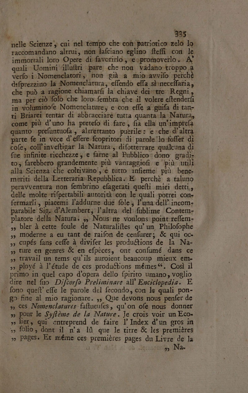 nelle Scienze cui nel ‘tempo che con patriotico zelo lo raccomandano altrui, non lafciano eglino Meffi con le immortali loro Opere di favorirlo.; ve spromoverlo . . A° quali Uomini illuftri pare. che non vadano.troppo i verfo i. Nomenclatori, non già a miovavvifo ‘perché d:fprezzino: la Nomenclatura, effendo effa sì:neceffatia, che può ‘a ‘ragione chiamarfi la chiave deivtre Regni, ma per ciò olo ‘che loro: fembra che il volere eftenderfi in voluminofe Nomenclature; evcon effe a’ giifa di tan- ti Briarei tentar di abbracciare tutta quanta»la Natura, come più d’uno ha pretefo di fare, fia ella un'imptiefa quanto prefuntuofa , alerettanto puerile:» le «che: d’ altra parte fe in vece d’effere fcopritori di parole !lo-foffef di cofe, coll’inveftigar la Natura», difotterrare qualcuna di fue infinite ricchezze , e farne al Pubblico dono gradi: toy farebbero grandemente più vantaggiofi ‘e ‘più utili alla Scienza che coltivano, ‘é tutto infieme' più bene. meriti della LerterariaxRepubblica » E. perchè a taluno peravventura non fembrino efagerati quefti miei detti,, delle molte -rifpettabili autorità con le quali potrei cone fermarli, piacemi l’addurne due fole; l'una dell’ incom- parabile Sig. d’Alembert; l’altra del fublime Contem- platore della Natura. ;, Nous:ne voulons: poitt:reffem- so bler è cette foule de Naturaliftes qu’ un Philofophe sy moderne a eu tant de raifon de cenfurer; &amp; qui oc» sy cupés fans ceffe à divifer les produ&amp;ions de la Na- so ture en genres &amp; en efpèces, ont confumé dans ce sy travail un tems qu'ils auroient beaucoup mieux em- 3 ployé è l’étude de ces produftions mémes©. Così il primo in quel capo d’opera dello fpirito umano, voglio dire nel fuo Difcorfo Preliminare all’ Enciclopedia. E fono quel’ effe le parole del fecondo, con le quali pon- go fine al mio ragionare. ,, Que devons nous penfer de , ces Nomenclatures faftueufes, qu'on ofe nous donner &gt;» pour le Syffeme de la Nature. Je crois voir un Eco= so lier, qui entreprend de faire l’ Index d’un gros in »3 folto, dont il n°a lf que le titre &amp; les premières 3» Pages. Et méme ces premières pages du Livre de la | did è nil », Na