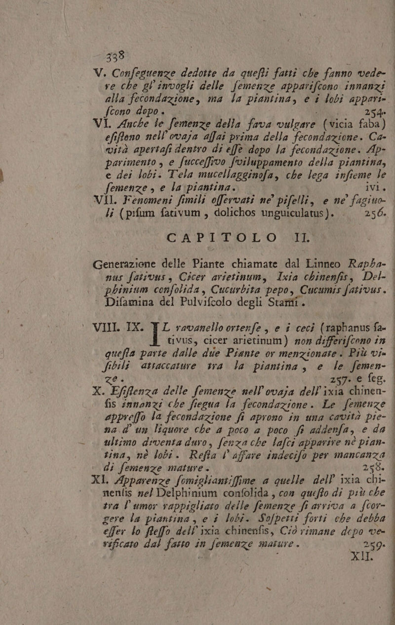 333 ve che gl'invogli delle femenze apparifcono innanzi fcono dopo. Mic 254 VI. Anche te femenze della fava vulgare (vicia faba) efifono nell'ovaja affai prima della fecondazione. Ca- vità apertafi dentro di effe dopo la fecondazione. Ap- parimento , e fucce(fivo fviluppamento della piantina, e dei lobi. Tela mucellagginofa, che lega infieme le femenze , e la piantina. iVi. VIl. Fenomeni fimili offervati ne’ pifelli, e ne’ fagiuo- li (pifum fativum, dolichos unguiculatus). . 256. CAPITO LO ll ° Difamina del Pulvifcolo degli Staffi. tivus, cicer arietinum) mom differifcono în quefta parte dalle due Piante or menzionate. Più vi= fibili attaccature tra la piantina, e le femen- ze + 257. e feg. X. Efiffienza delle femenze nell’ovaja dell’ixia chinen- Tnt TT e I SO NEI ultimo diventa duro, fenza che lafci apparire nè pian- tina, nè lobi. Refta l affare indecifo per mancanza di femenze mature . 258. tra l’umor rappigliato delle femenze fi arriva a fcor- gere la piantina, e $ lobi. Sofpetti forti ehe debba effer lo ffeffo dell’ixia chinenfis, Ciò rimane depo ve- | vificato dal fasto in femenze mature. 259