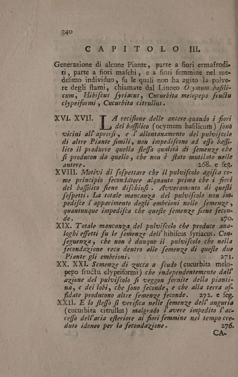 # CÀ PUT. LUO Generazione di alcune Piante, parte a fiori ermafrodia ti, parte a fiori mafchi, e a fiori femmine nel me». defimo individuo, fu le quali non ha agito la. polve= re degli ftami, chiamate dal Linneo Ocyimum bafil cum, Hibifcus fyriacus, Cucurbita melopepo frutu clypetformi s Cucurbita citrullus. © | XVI. XVII. A vecifione delle antere quando i fiori del baffilico (ocyimum bafilicam) /orò vicini all'aprirfi, el allontanamento del pulvifoclo di altre Piante fimili, non fmpedifcono 24. effo baffi lico sl produrre quella fifef@ qualità di femenze che fi producon da quello, che non è fato mutilato nelle antere | 265. e feg. XVIII. Motivi di fofpettare che il pulvifcolo agifca co- me principio fecondatore alquanto prima che i fiori del baffilico fieno difchiuft . Avveramento di quefti Sofpettii La totale mancanza del pulvifcolo' non int pedifce l apparimento degli embrioni nelle. femenze 4 quantunque impedifca che quefe femenze fieno fecon= + ‘de. è SITO 467 XIX. Totale mancanza. del pulvifcolo ché produce ana- loghi effetti fu le femenze dell’hibifcus fyriacus. Cor fezuenza, che mon è dunque #1 pulvifcolo che nella fecondazione reca dentro alle femenze di quefie due Piante gli embrioni. 271. XX. XXI. Semenze di zucca a feudo (cuchrbita melo- pepo fructu elypeiformi) che independentemente dall’ azione del pulvifcolo fi veggon fornite della pianti- na, € dei lobi, che fono feconde, e che alla terra afe fidate producono altre femenze feconde. 272. e feg. XX1Î. E lo flefà fe verifica nelle femenze dell’ anguria (cucurbita citrullus) malgrado l'avere impedito lare celfo delParia efferiore ai fiori femmine nel tempo cre» duto idoneo per la fecondazione » É 276: i d Ax