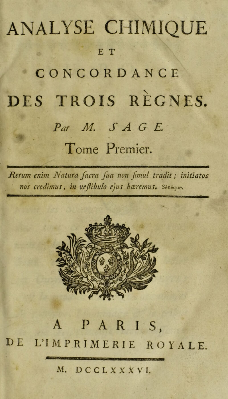 ANALYSE CHIMIQUE E T CONCORDANCE DES TROIS RÈGNES. Par AL SAGE. Tome Premier. Retum enim Natura facra fua non fmul tradit ; iniüatos nos credïmus, in vejîibulo ejus hœremus. Sénèque, A PARIS, DE L’IMPRIMERIE ROYALE.