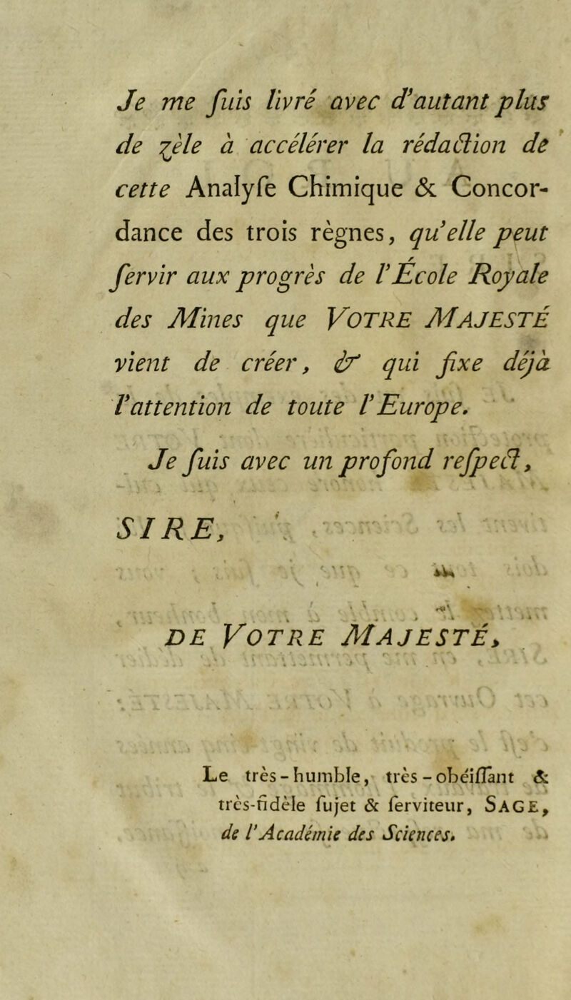 Je me fuis livré avec J autant plus de :^èle à accélérer la rédaélïon de * cette Analyfe Chimique & Concor- dance des trois règnes, quelle peut fervir aux progrès de 1 École Royale des Mines que VOTRE MAJESTÉ vient de créer, éf qui fixe déjà Vattention de toute lEurope. Je fiuis avec un profond refipeél, SIRE. \ - DE Votre Majesté^ Le très-humble, très - obéiflânt & très-fidèle fujet & (erviteur, S AGE, de l’Académie des Sciences.