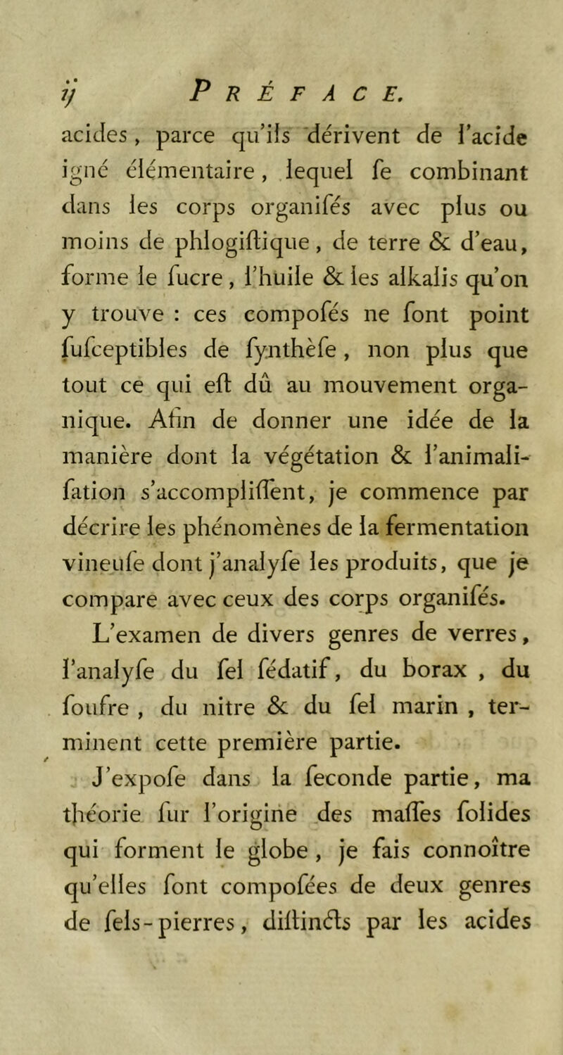 acides, parce qu’iis dérivent de l’acide igné élémentaire, lequel fe combinant dans les corps organifés avec plus ou moins de phlogillique, de terre & d’eau, forme le fucre , l’huile & les alkalis qu’on y trouve : ces compofés ne font point fufceptibles de fynthèfe, non plus que tout ce qui eft dû au mouvement orga- nique. Ahn de donner une idée de la manière dont la végétation & l’animali- fation s’accomplifîent, je commence par décrire les phénomènes de la fermentation vineufe dont j’analyfe les produits, que je compare avec ceux des corps organifés. L’examen de divers genres de verres, ï’analyfe du fel fédatif, du borax , du foufre , du nitre & du fel marin , ter- minent cette première partie. J’expofe dans la fécondé partie, ma théorie fur l’origine des malTes folides qui forment le globe, je fais connoître qu’elles font compofées de deux genres de fels - pierres, diltinéls par les acides