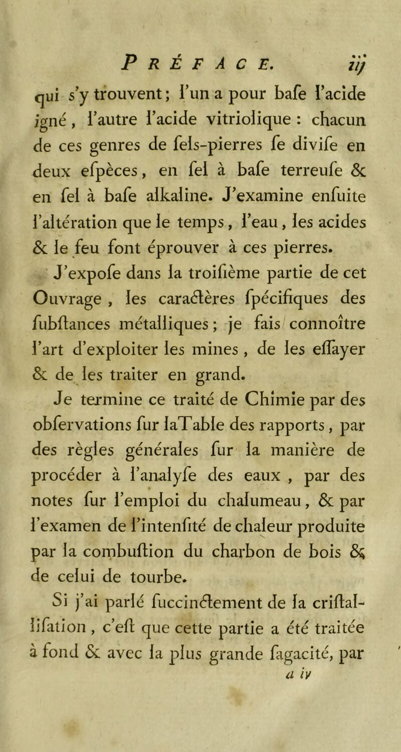 qui s’y trouvent ; l’un a pour bafe l’acide igné, l’autre l’acide vitrioiique : chacun de ces genres de fels-pierres fe divife en deux efpèces, en fel à bafe terreufe & en fel à bafe aikaiine. J’examine enfuite l’altération que le temps, l’eau, les acides & le feu font éprouver à ces pierres. J’expofe dans la troifième partie de cet Ouvrage , les caraélères fpécifiques des fubflances métalliques ; je fais connoître l’art d’exploiter les mines , de les elîàyer & de les traiter en grand. Je termine ce traité de Chimie par des obfervalions fur laTable des rapports, par des règles générales fur la manière de procéder à l’analyfe des eaux , par des notes fur l’emploi du chalumeau, & par l’examen de l’intenfité de chaleur produite par la combuftion du charbon de bois de celui de tourbe. Si j’ai parlé fuccinélement de la criftal- lifalion , c’ell que cette partie a été traitée à fond & avec la plus grande fagacité, par iz zV