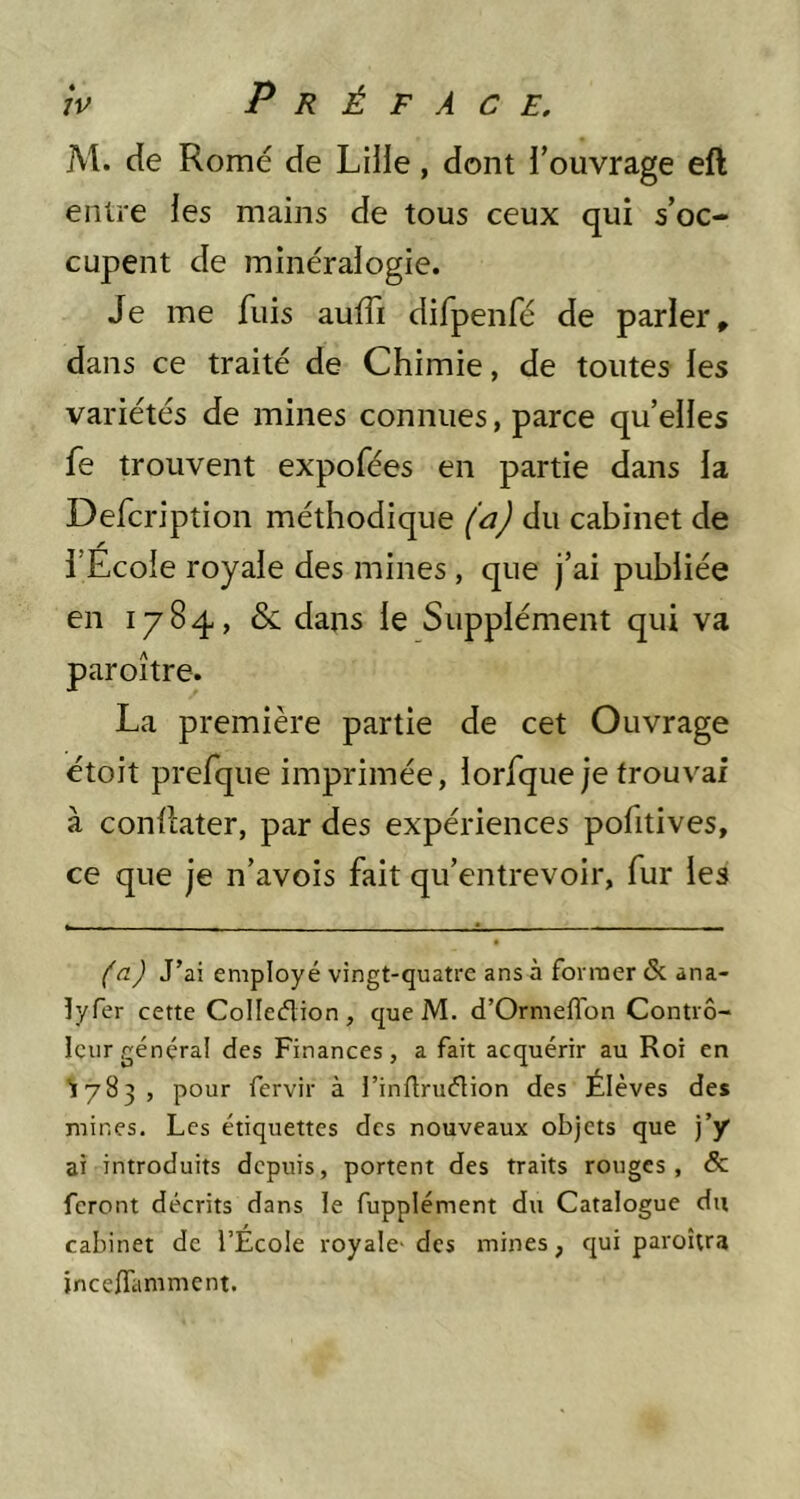 M. de Rome de Liiie, dont l’ouvrage eft entre les mains de tous ceux qui s’oc- cupent de minéralogie. Je me fuis auffi difpenfé de parler » dans ce traité de Chimie, de toutes les variétés de mines connues, parce qu’elles fe trouvent expofées en partie dans la Defcription méthodique (a) du cabinet de l’Ecole royale des mines, que j’ai publiée en 1784, & dans le Supplément qui va paroître. La première partie de cet Ouvrage étoit prefque imprimée, lorfque je trouvai à conllater, par des expériences pofitives, ce que je n’avois fait qu’entrevoir, fur les (n) J’ai employé vingt-quatre ans à former & ana- lyfer cette Collection, que M. d’Ormeffon Contrô- leur général des Finances, a fait acquérir au Roi en '1783, pour fervir à l’inltruCtion des Élèves des mines. Les étiquettes des nouveaux objets que j’y ai introduits depuis, portent des traits rouges, & feront décrits dans le fupplément du Catalogue du cabinet de l’École royale'des mines, qui paroîtra jneeffamment.
