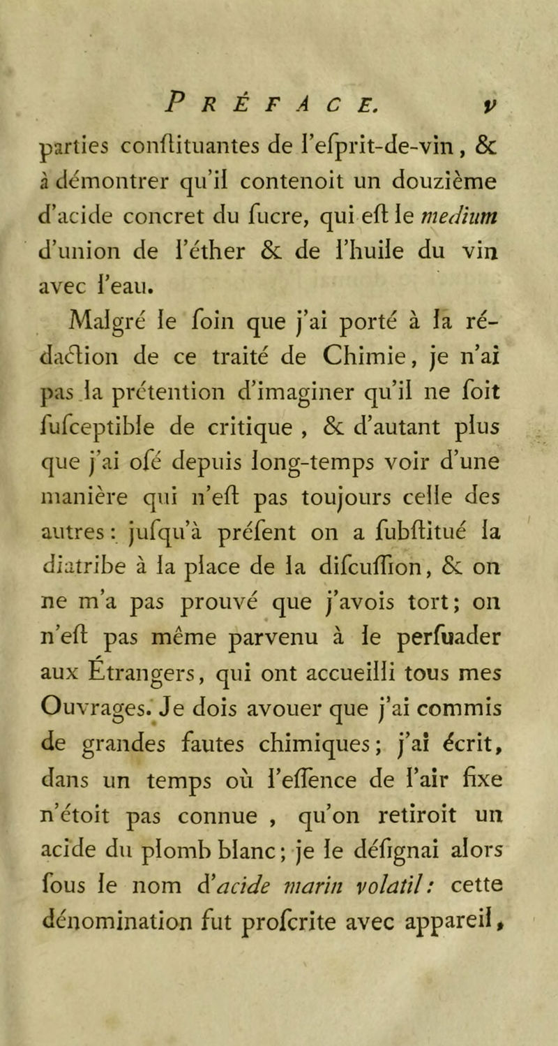 parties conflitiiantes de l’erprit-de-vin, & à démontrer qu’il contenoit un douzième d’acide concret du fucre, qui eft le medium d’union de l’éther & de l’huile du vin avec l’eau. Malgré le foin que j’ai porté à la ré- daction de ce traité de Chimie, je n’aî pas la prétention d’imaginer qu’il ne foit fufceptihle de critique , & d’autant plus que j’ai ofé depuis long-temps voir d’une manière qui n’eft pas toujours celle des autres : jufqu’à préfent on a fubftitué la diatribe à la place de la difculTion, & on ne m’a pas prouvé que j’avois tort; on n’efl: pas même parvenu à le perfuader aux Etrangers, qui ont accueilli tous mes Ouvrages.^Je dois avouer que j’ai commis de grandes fautes chimiques; j’aî écrit, dans un temps où l’eflence de l’air fixe n’étoit pas connue , qu’on retiroit un acide du plomb blanc ; je le défignai alors fous le nom diacide marin volatil : cette dénomination fut profcrite avec appareil,